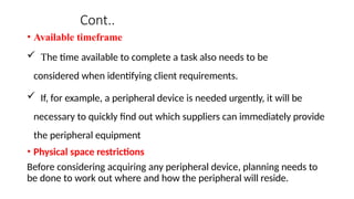 Cont..
• Available timeframe
 The time available to complete a task also needs to be
considered when identifying client requirements.
 If, for example, a peripheral device is needed urgently, it will be
necessary to quickly find out which suppliers can immediately provide
the peripheral equipment
• Physical space restrictions
Before considering acquiring any peripheral device, planning needs to
be done to work out where and how the peripheral will reside.
 