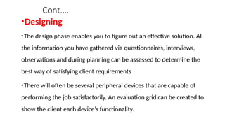 Cont.…
•Designing
•The design phase enables you to figure out an effective solution. All
the information you have gathered via questionnaires, interviews,
observations and during planning can be assessed to determine the
best way of satisfying client requirements
•There will often be several peripheral devices that are capable of
performing the job satisfactorily. An evaluation grid can be created to
show the client each device’s functionality.
 