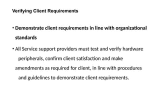 Verifying Client Requirements
• Demonstrate client requirements in line with organizational
standards
• All Service support providers must test and verify hardware
peripherals, confirm client satisfaction and make
amendments as required for client, in line with procedures
and guidelines to demonstrate client requirements.
 