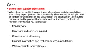 Cont…
• Ensure client support expectations
• When it comes to client support, your clients have certain expectations
which they expect you to meet consistently. They see you as a single point
of contact for assistance in the utilization of the organization‘s computing
resources, and to provide that assistance in a timely and professional
manner. They expect you to provide:-
• Connectivity
• Hardware and software support
• Consultation and training
• General information and technology recommendations
• Web-accessible information etc.
 