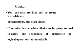 Cont.…
•You can also use it to edit or create
spreadsheets,
presentations, and even videos.
•Computer is a machine that can be programmed
to carry out sequences of arithmetic or
logical operations automatically.
 