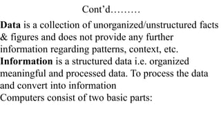 Cont’d………
Data is a collection of unorganized/unstructured facts
& figures and does not provide any further
information regarding patterns, context, etc.
Information is a structured data i.e. organized
meaningful and processed data. To process the data
and convert into information
Computers consist of two basic parts:
 