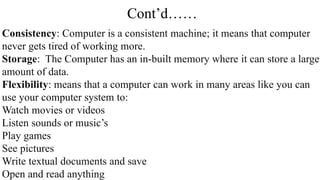 Cont’d……
Consistency: Computer is a consistent machine; it means that computer
never gets tired of working more.
Storage: The Computer has an in-built memory where it can store a large
amount of data.
Flexibility: means that a computer can work in many areas like you can
use your computer system to:
Watch movies or videos
Listen sounds or music’s
Play games
See pictures
Write textual documents and save
Open and read anything
 