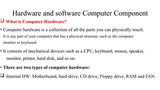 Hardware and software Computer Component
 What is Computer Hardware?
• Computer hardware is a collection of all the parts you can physically touch.
It is any part of your computer that has a physical structure, such as the computer
monitor or keyboard.
• It consists of mechanical devices such as a CPU, keyboard, mouse, speaker,
monitor, printer, hard disk, and so on.
• There are two types of computer hardware:
 Internal HW: Motherboard, hard drive, CD drive, Floppy drive, RAM and FAN.
 