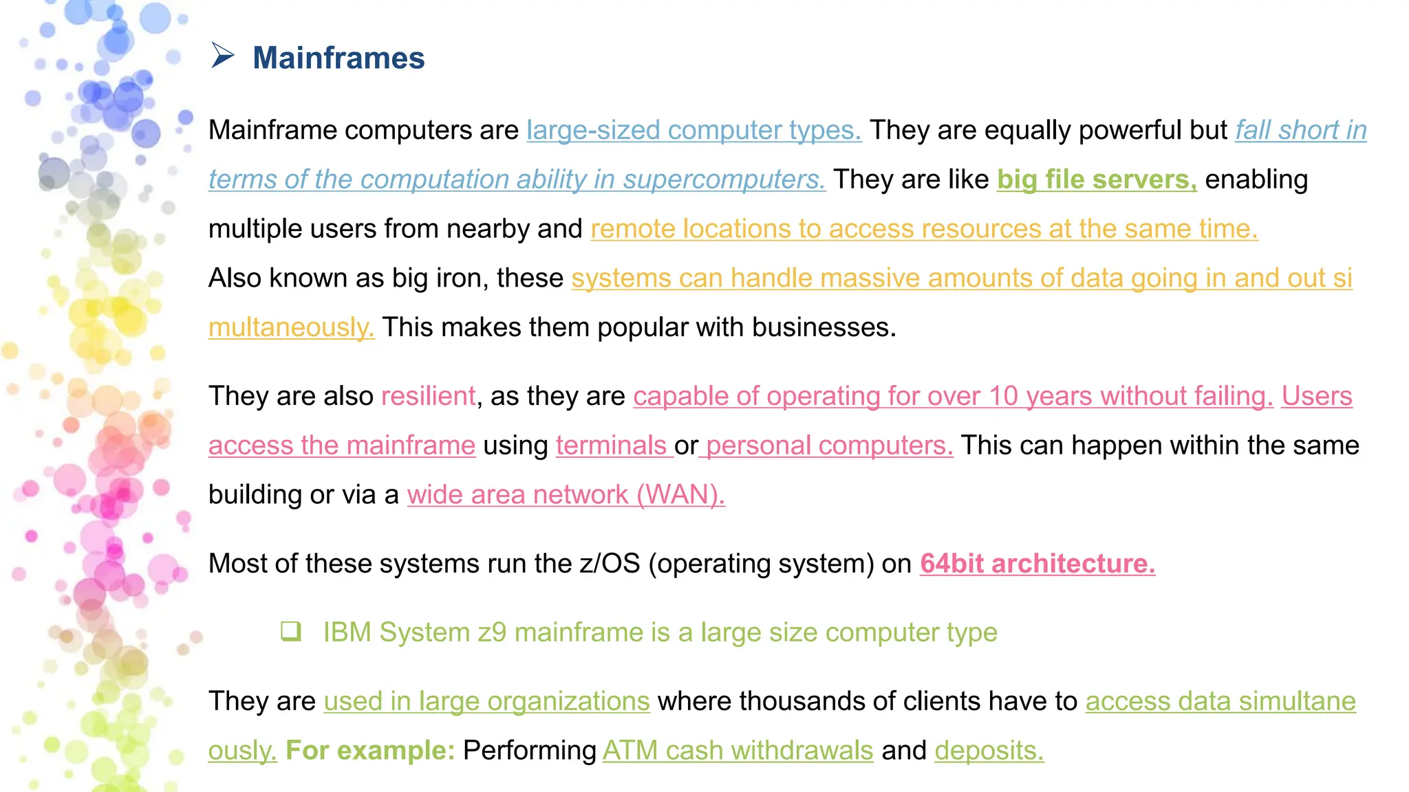 ➢ Mainframes
Mainframe computers are large-sized computer types. They are equally powerful but fall short in
terms of the computation ability in supercomputers. They are like big file servers, enabling
multiple users from nearby and remote locations to access resources at the same time.
Also known as big iron, these systems can handle massive amounts of data going in and out si
multaneously. This makes them popular with businesses.
They are also resilient, as they are capable of operating for over 10 years without failing. Users
access the mainframe using terminals or personal computers. This can happen within the same
building or via a wide area network (WAN).
Most of these systems run the z/OS (operating system) on 64bit architecture.
❑ IBM System z9 mainframe is a large size computer type
They are used in large organizations where thousands of clients have to access data simultane
ously. For example: Performing ATM cash withdrawals and deposits.
 