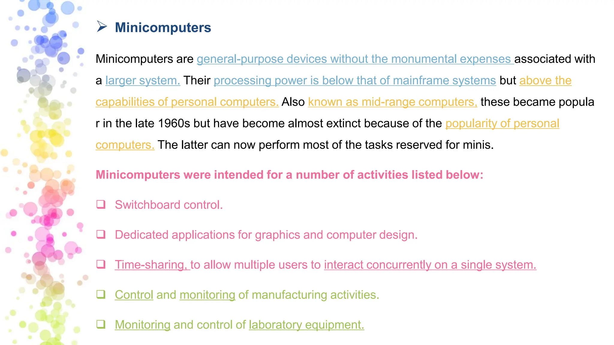 ➢ Minicomputers
Minicomputers are general-purpose devices without the monumental expenses associated with
a larger system. Their processing power is below that of mainframe systems but above the
capabilities of personal computers. Also known as mid-range computers, these became popula
r in the late 1960s but have become almost extinct because of the popularity of personal
computers. The latter can now perform most of the tasks reserved for minis.
Minicomputers were intended for a number of activities listed below:
❑ Switchboard control.
❑ Dedicated applications for graphics and computer design.
❑ Time-sharing, to allow multiple users to interact concurrently on a single system.
❑ Control and monitoring of manufacturing activities.
❑ Monitoring and control of laboratory equipment.
 