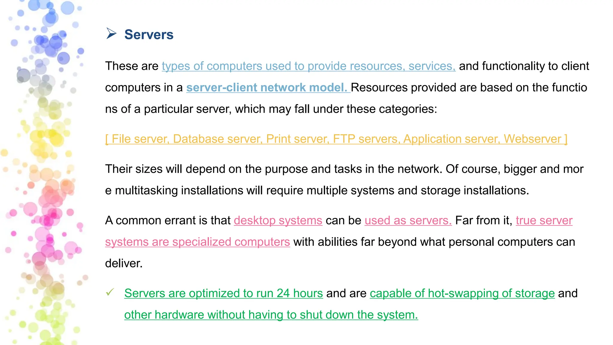 ➢ Servers
These are types of computers used to provide resources, services, and functionality to client
computers in a server-client network model. Resources provided are based on the functio
ns of a particular server, which may fall under these categories:
[ File server, Database server, Print server, FTP servers, Application server, Webserver ]
Their sizes will depend on the purpose and tasks in the network. Of course, bigger and mor
e multitasking installations will require multiple systems and storage installations.
A common errant is that desktop systems can be used as servers. Far from it, true server
systems are specialized computers with abilities far beyond what personal computers can
deliver.
✓ Servers are optimized to run 24 hours and are capable of hot-swapping of storage and
other hardware without having to shut down the system.
 