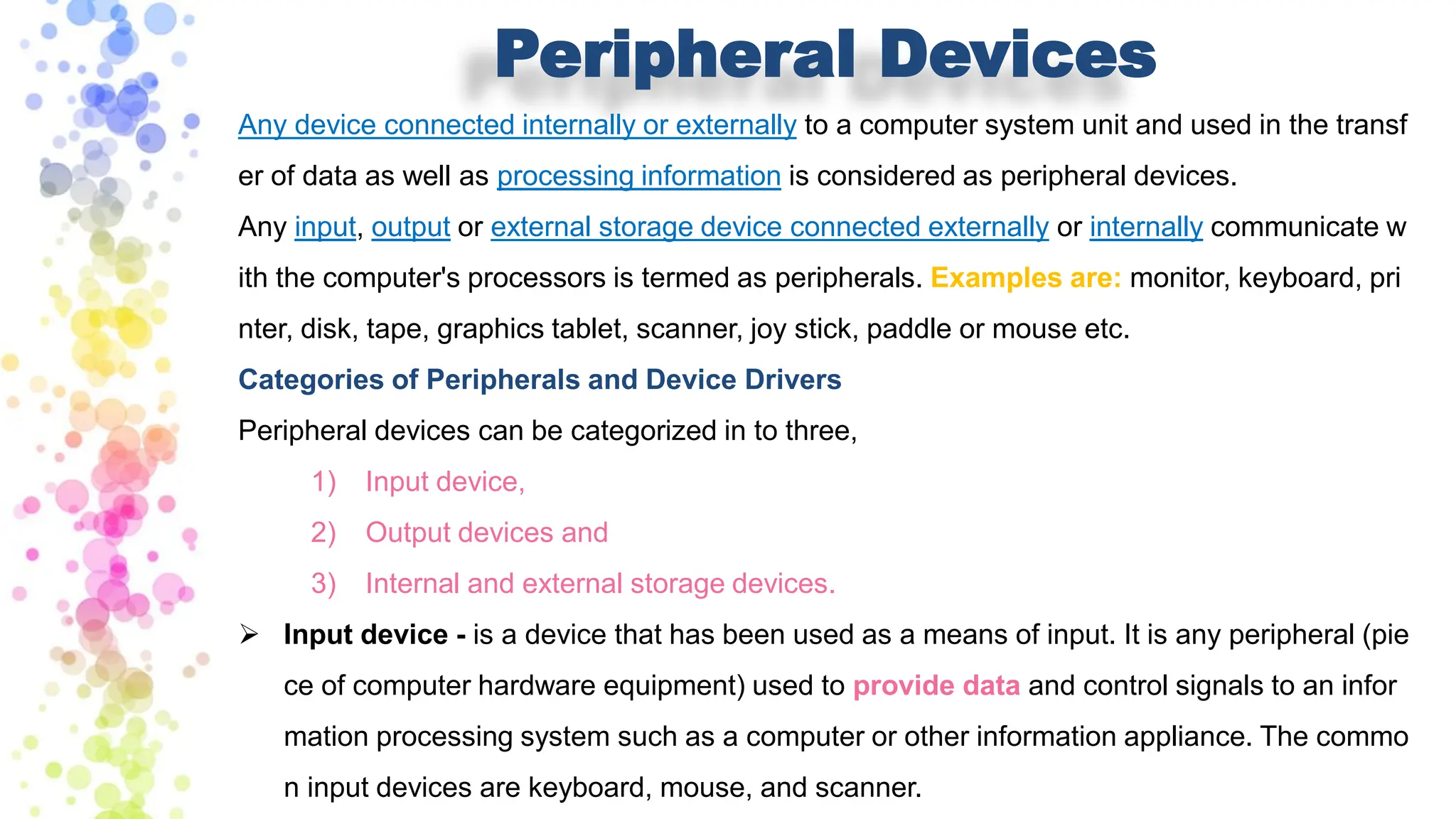 Peripheral Devices
Any device connected internally or externally to a computer system unit and used in the transf
er of data as well as processing information is considered as peripheral devices.
Any input, output or external storage device connected externally or internally communicate w
ith the computer's processors is termed as peripherals. Examples are: monitor, keyboard, pri
nter, disk, tape, graphics tablet, scanner, joy stick, paddle or mouse etc.
Categories of Peripherals and Device Drivers
Peripheral devices can be categorized in to three,
1) Input device,
2) Output devices and
3) Internal and external storage devices.
➢ Input device - is a device that has been used as a means of input. It is any peripheral (pie
ce of computer hardware equipment) used to provide data and control signals to an infor
mation processing system such as a computer or other information appliance. The commo
n input devices are keyboard, mouse, and scanner.
 