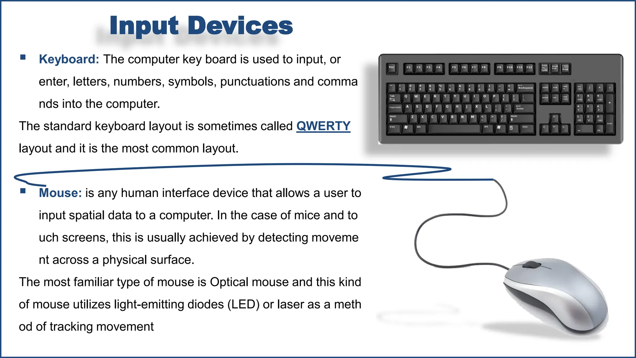 ▪ Keyboard: The computer key board is used to input, or
enter, letters, numbers, symbols, punctuations and comma
nds into the computer.
The standard keyboard layout is sometimes called QWERTY
layout and it is the most common layout.
▪ Mouse: is any human interface device that allows a user to
input spatial data to a computer. In the case of mice and to
uch screens, this is usually achieved by detecting moveme
nt across a physical surface.
The most familiar type of mouse is Optical mouse and this kind
of mouse utilizes light-emitting diodes (LED) or laser as a meth
od of tracking movement
Input Devices
 