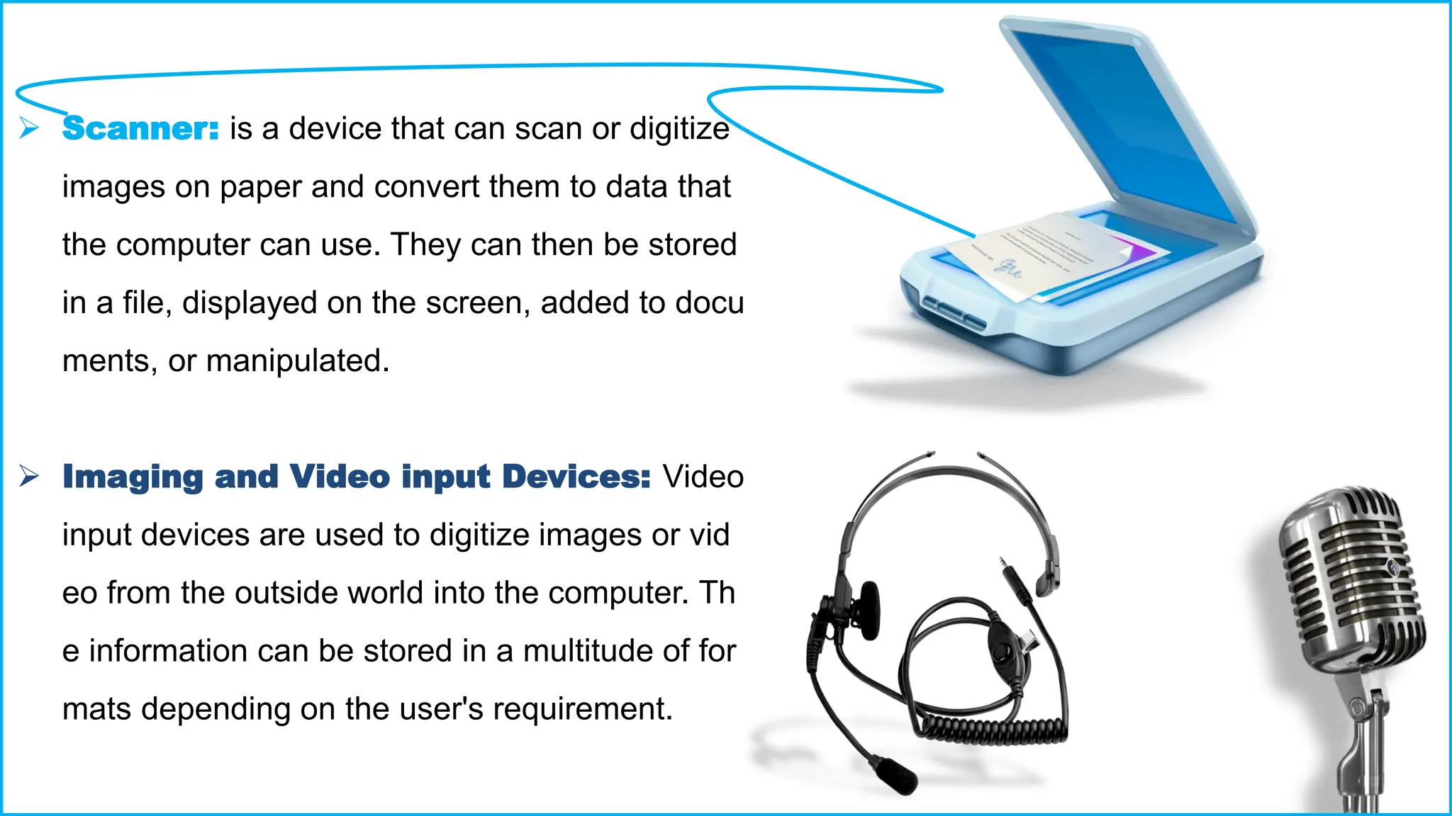 ➢ Scanner: is a device that can scan or digitize
images on paper and convert them to data that
the computer can use. They can then be stored
in a file, displayed on the screen, added to docu
ments, or manipulated.
➢ Imaging and Video input Devices: Video
input devices are used to digitize images or vid
eo from the outside world into the computer. Th
e information can be stored in a multitude of for
mats depending on the user's requirement.
 