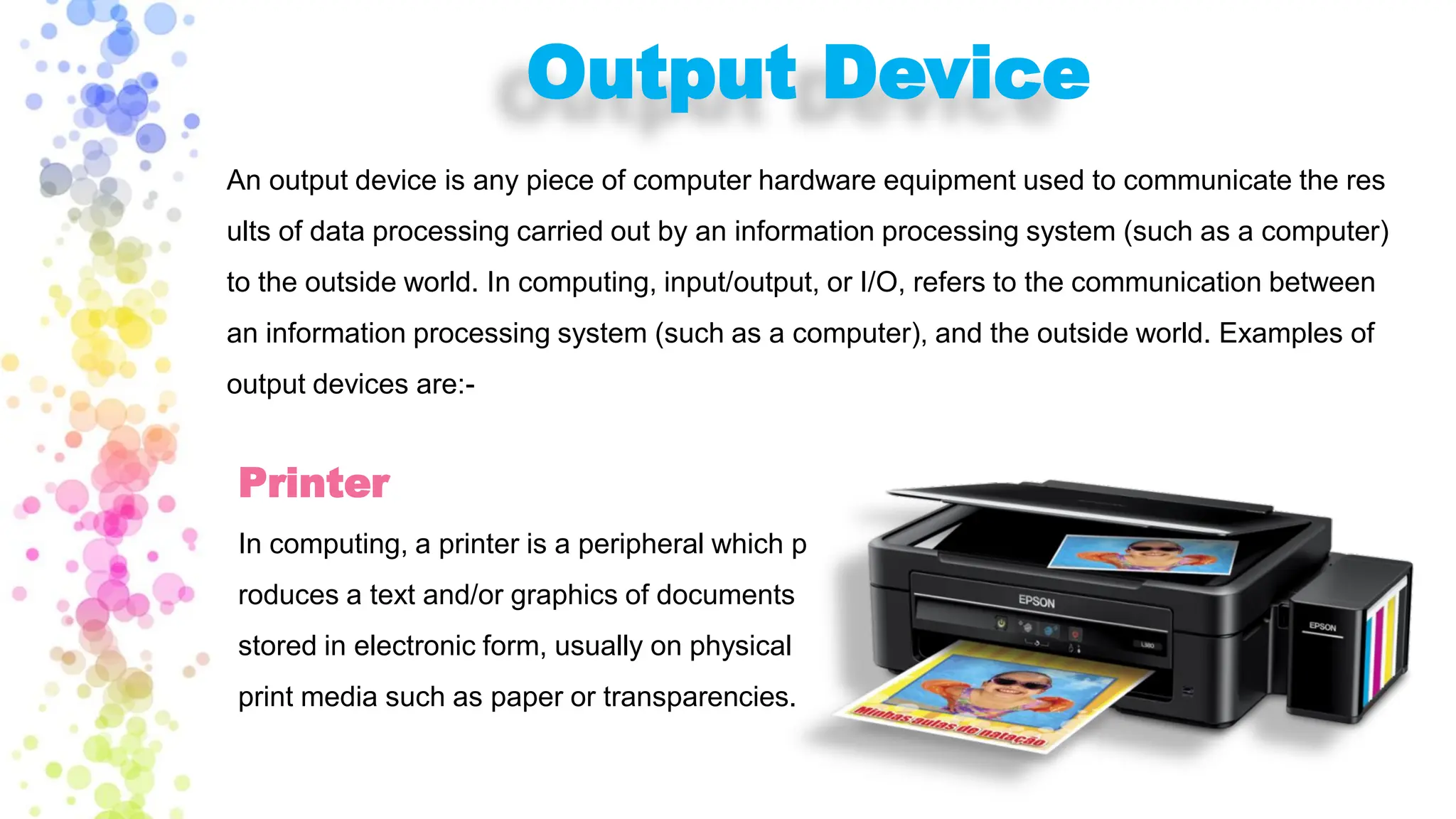 Output Device
An output device is any piece of computer hardware equipment used to communicate the res
ults of data processing carried out by an information processing system (such as a computer)
to the outside world. In computing, input/output, or I/O, refers to the communication between
an information processing system (such as a computer), and the outside world. Examples of
output devices are:-
Printer
In computing, a printer is a peripheral which p
roduces a text and/or graphics of documents
stored in electronic form, usually on physical
print media such as paper or transparencies.
 