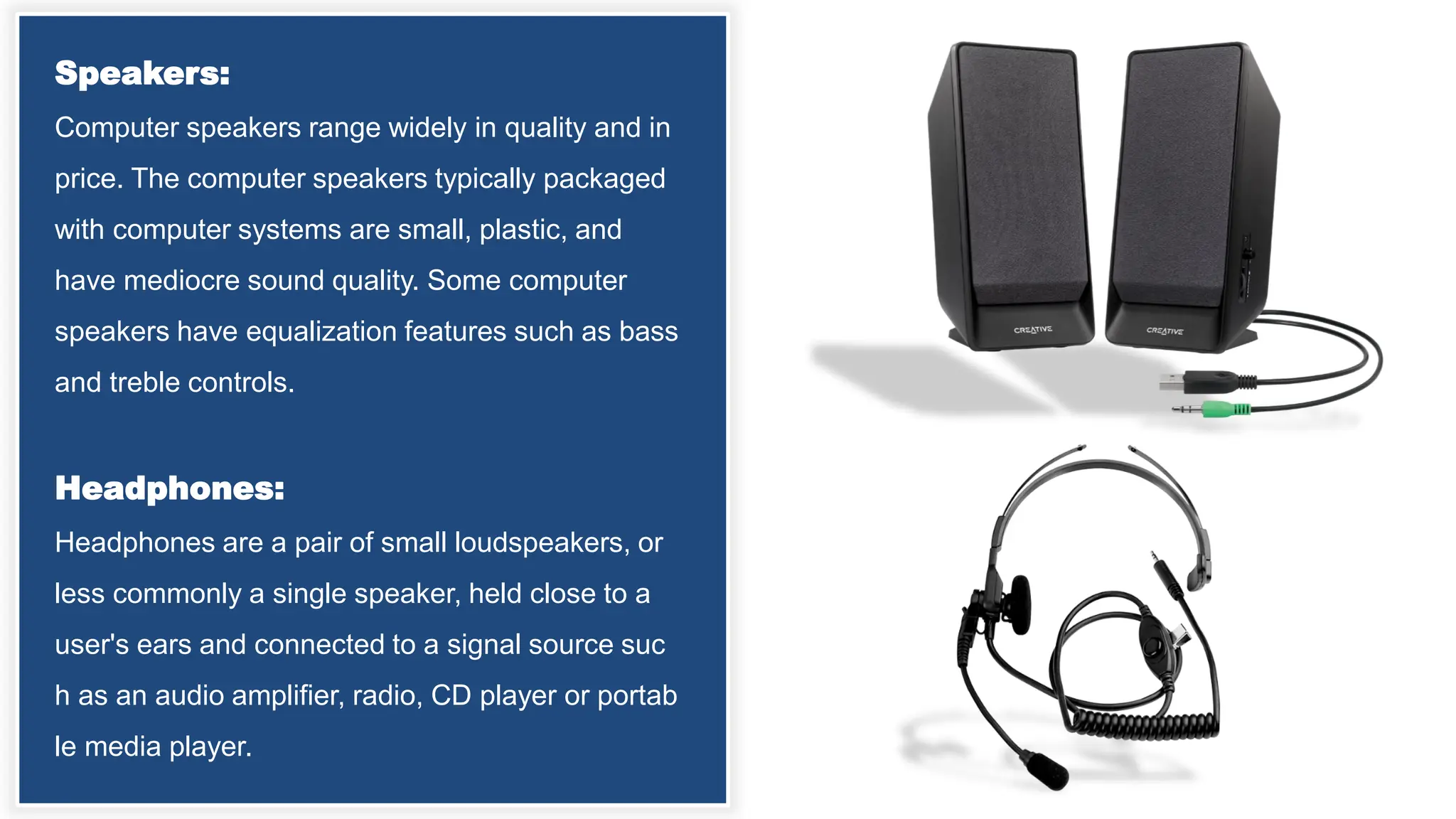 Speakers:
Computer speakers range widely in quality and in
price. The computer speakers typically packaged
with computer systems are small, plastic, and
have mediocre sound quality. Some computer
speakers have equalization features such as bass
and treble controls.
Headphones:
Headphones are a pair of small loudspeakers, or
less commonly a single speaker, held close to a
user's ears and connected to a signal source suc
h as an audio amplifier, radio, CD player or portab
le media player.
 