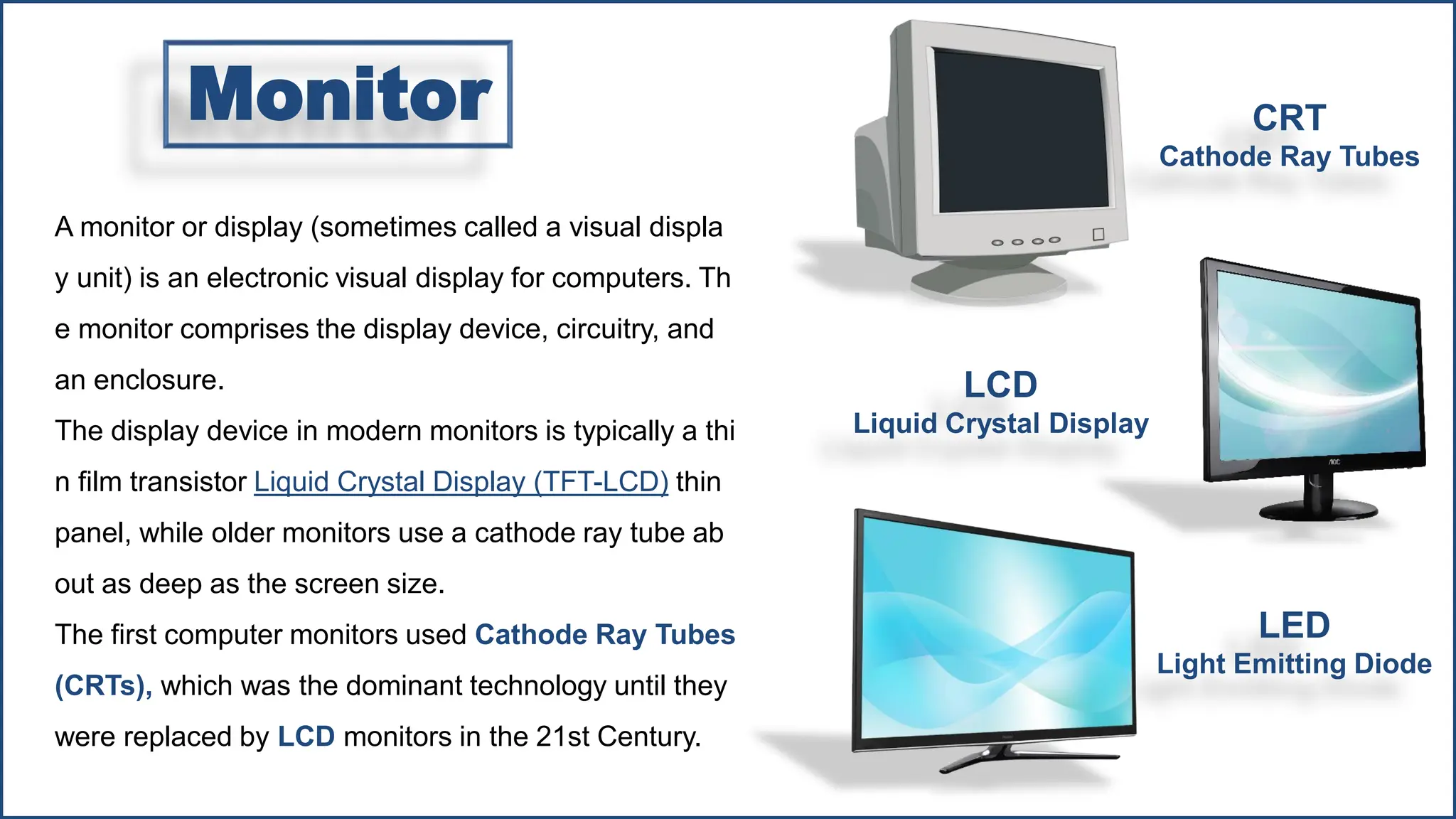 A monitor or display (sometimes called a visual displa
y unit) is an electronic visual display for computers. Th
e monitor comprises the display device, circuitry, and
an enclosure.
The display device in modern monitors is typically a thi
n film transistor Liquid Crystal Display (TFT-LCD) thin
panel, while older monitors use a cathode ray tube ab
out as deep as the screen size.
The first computer monitors used Cathode Ray Tubes
(CRTs), which was the dominant technology until they
were replaced by LCD monitors in the 21st Century.
LED
Light Emitting Diode
LCD
Liquid Crystal Display
CRT
Cathode Ray Tubes
Monitor
 