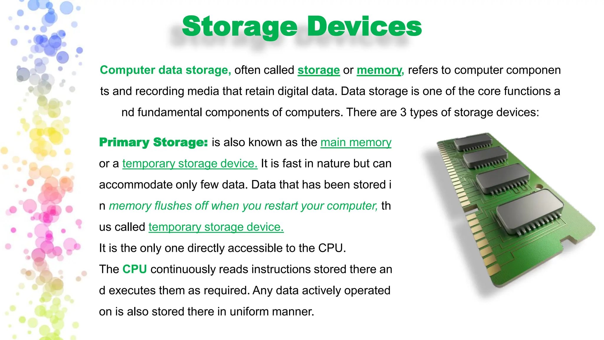 Storage Devices
Computer data storage, often called storage or memory, refers to computer componen
ts and recording media that retain digital data. Data storage is one of the core functions a
nd fundamental components of computers. There are 3 types of storage devices:
Primary Storage: is also known as the main memory
or a temporary storage device. It is fast in nature but can
accommodate only few data. Data that has been stored i
n memory flushes off when you restart your computer, th
us called temporary storage device.
It is the only one directly accessible to the CPU.
The CPU continuously reads instructions stored there an
d executes them as required. Any data actively operated
on is also stored there in uniform manner.
 