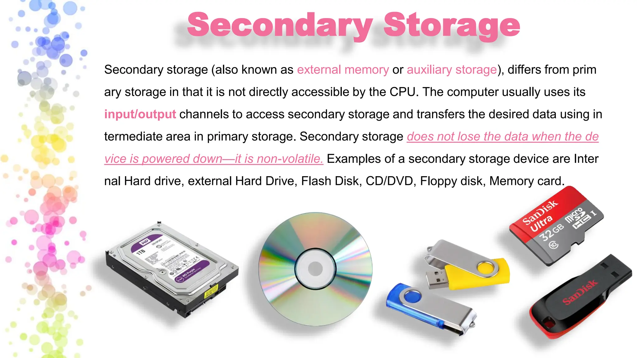 Secondary Storage
Secondary storage (also known as external memory or auxiliary storage), differs from prim
ary storage in that it is not directly accessible by the CPU. The computer usually uses its
input/output channels to access secondary storage and transfers the desired data using in
termediate area in primary storage. Secondary storage does not lose the data when the de
vice is powered down—it is non-volatile. Examples of a secondary storage device are Inter
nal Hard drive, external Hard Drive, Flash Disk, CD/DVD, Floppy disk, Memory card.
 