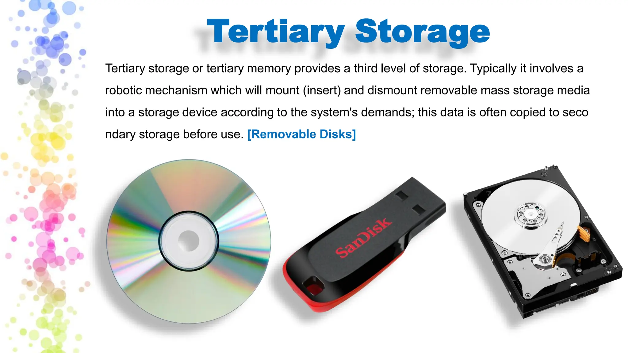 Tertiary Storage
Tertiary storage or tertiary memory provides a third level of storage. Typically it involves a
robotic mechanism which will mount (insert) and dismount removable mass storage media
into a storage device according to the system's demands; this data is often copied to seco
ndary storage before use. [Removable Disks]
 