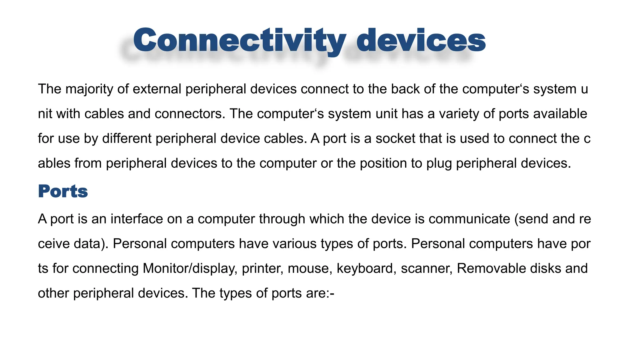 Connectivity devices
The majority of external peripheral devices connect to the back of the computer‘s system u
nit with cables and connectors. The computer‘s system unit has a variety of ports available
for use by different peripheral device cables. A port is a socket that is used to connect the c
ables from peripheral devices to the computer or the position to plug peripheral devices.
Ports
A port is an interface on a computer through which the device is communicate (send and re
ceive data). Personal computers have various types of ports. Personal computers have por
ts for connecting Monitor/display, printer, mouse, keyboard, scanner, Removable disks and
other peripheral devices. The types of ports are:-
 