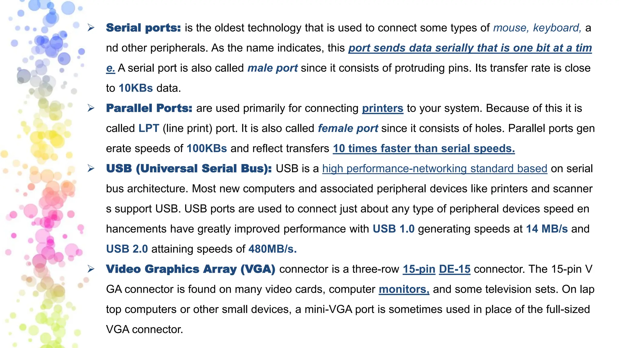 ➢ Serial ports: is the oldest technology that is used to connect some types of mouse, keyboard, a
nd other peripherals. As the name indicates, this port sends data serially that is one bit at a tim
e. A serial port is also called male port since it consists of protruding pins. Its transfer rate is close
to 10KBs data.
➢ Parallel Ports: are used primarily for connecting printers to your system. Because of this it is
called LPT (line print) port. It is also called female port since it consists of holes. Parallel ports gen
erate speeds of 100KBs and reflect transfers 10 times faster than serial speeds.
➢ USB (Universal Serial Bus): USB is a high performance-networking standard based on serial
bus architecture. Most new computers and associated peripheral devices like printers and scanner
s support USB. USB ports are used to connect just about any type of peripheral devices speed en
hancements have greatly improved performance with USB 1.0 generating speeds at 14 MB/s and
USB 2.0 attaining speeds of 480MB/s.
➢ Video Graphics Array (VGA) connector is a three-row 15-pin DE-15 connector. The 15-pin V
GA connector is found on many video cards, computer monitors, and some television sets. On lap
top computers or other small devices, a mini-VGA port is sometimes used in place of the full-sized
VGA connector.
 