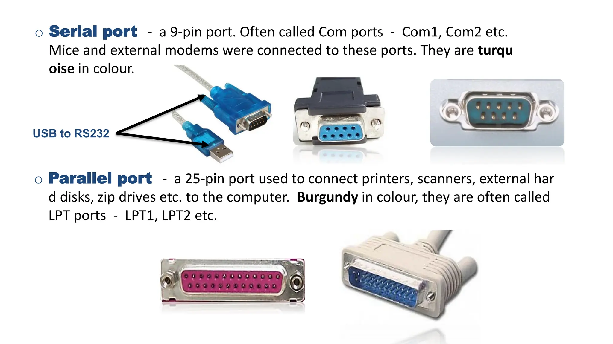 o Serial port - a 9-pin port. Often called Com ports - Com1, Com2 etc.
Mice and external modems were connected to these ports. They are turqu
oise in colour.
o Parallel port - a 25-pin port used to connect printers, scanners, external har
d disks, zip drives etc. to the computer. Burgundy in colour, they are often called
LPT ports - LPT1, LPT2 etc.
USB to RS232
 