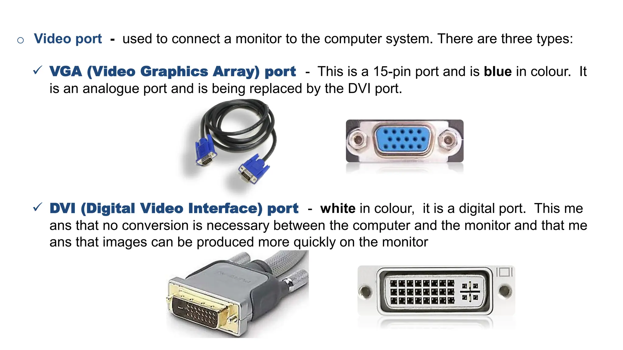 o Video port - used to connect a monitor to the computer system. There are three types:
✓ VGA (Video Graphics Array) port - This is a 15-pin port and is blue in colour. It
is an analogue port and is being replaced by the DVI port.
✓ DVI (Digital Video Interface) port - white in colour, it is a digital port. This me
ans that no conversion is necessary between the computer and the monitor and that me
ans that images can be produced more quickly on the monitor
 