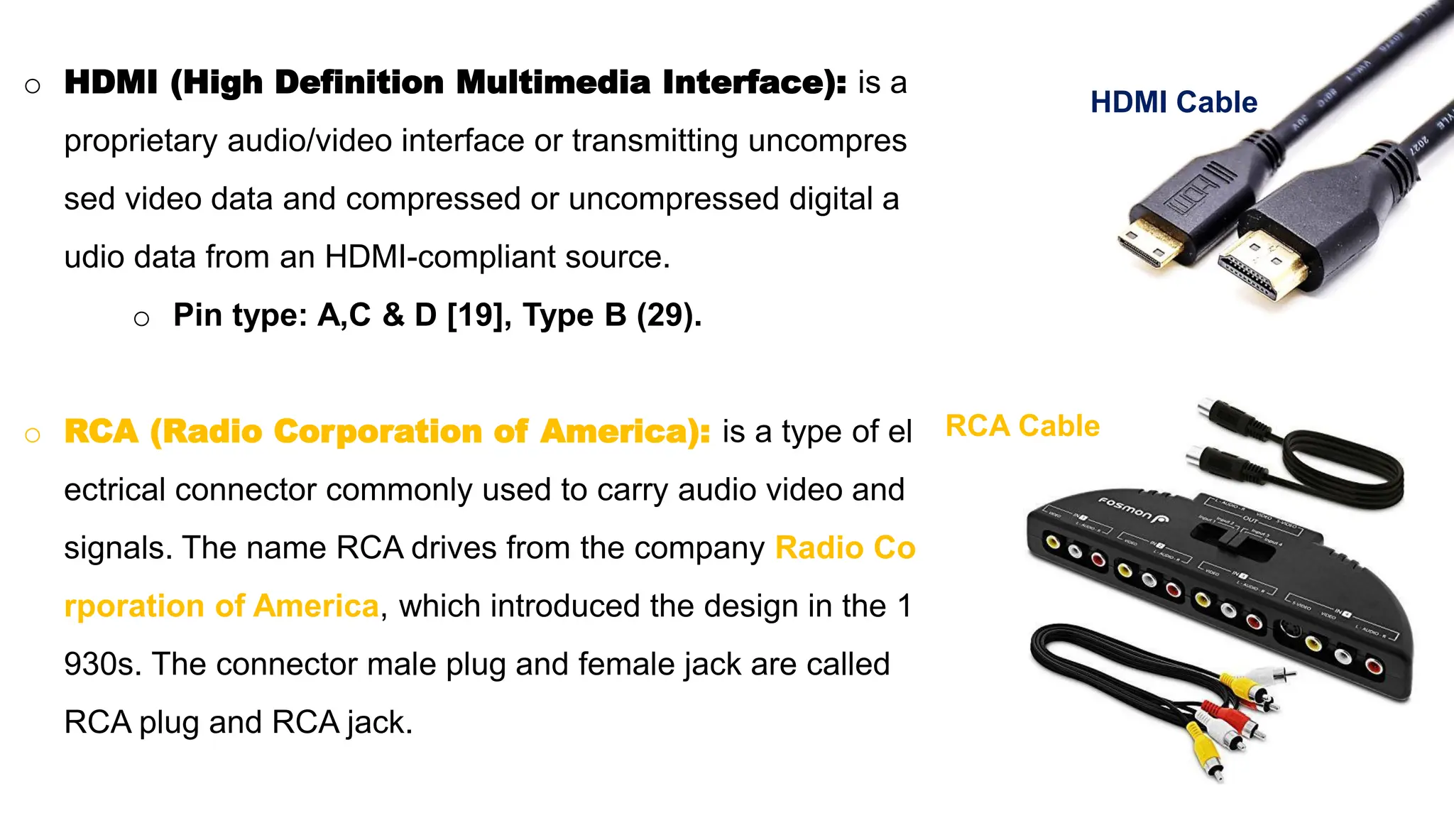 o HDMI (High Definition Multimedia Interface): is a
proprietary audio/video interface or transmitting uncompres
sed video data and compressed or uncompressed digital a
udio data from an HDMI-compliant source.
o Pin type: A,C & D [19], Type B (29).
o RCA (Radio Corporation of America): is a type of el
ectrical connector commonly used to carry audio video and
signals. The name RCA drives from the company Radio Co
rporation of America, which introduced the design in the 1
930s. The connector male plug and female jack are called
RCA plug and RCA jack.
HDMI Cable
RCA Cable
 
