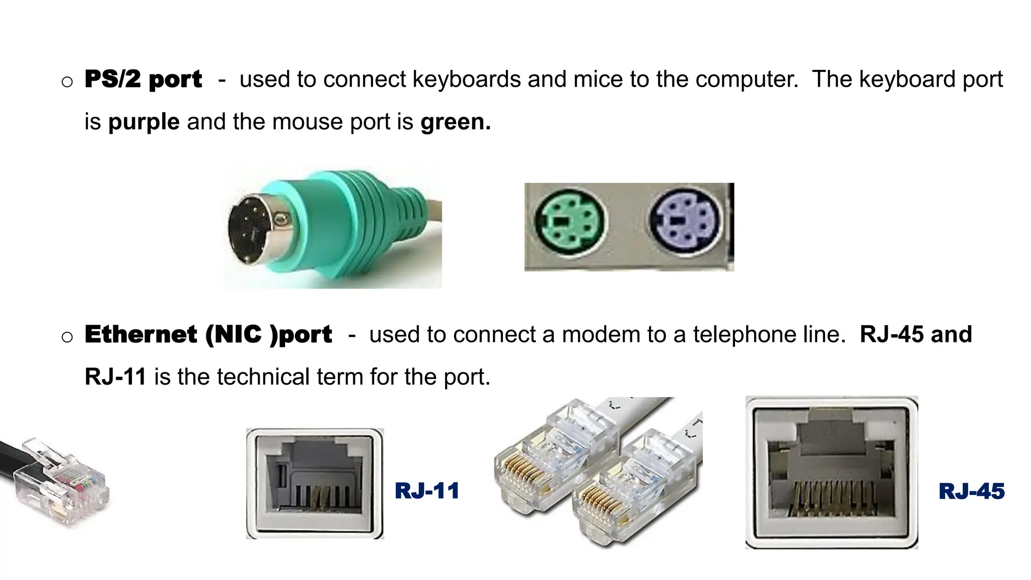 o PS/2 port - used to connect keyboards and mice to the computer. The keyboard port
is purple and the mouse port is green.
o Ethernet (NIC )port - used to connect a modem to a telephone line. RJ-45 and
RJ-11 is the technical term for the port.
RJ-11 RJ-45
 