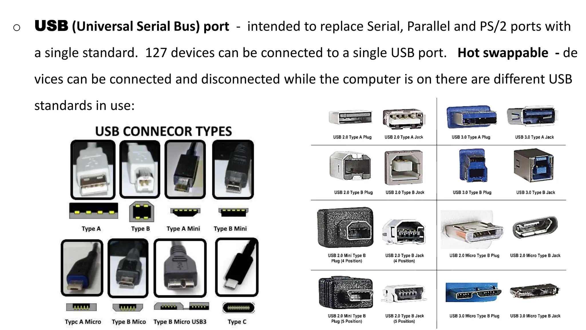 o USB (Universal Serial Bus) port - intended to replace Serial, Parallel and PS/2 ports with
a single standard. 127 devices can be connected to a single USB port. Hot swappable - de
vices can be connected and disconnected while the computer is on there are different USB
standards in use:
 