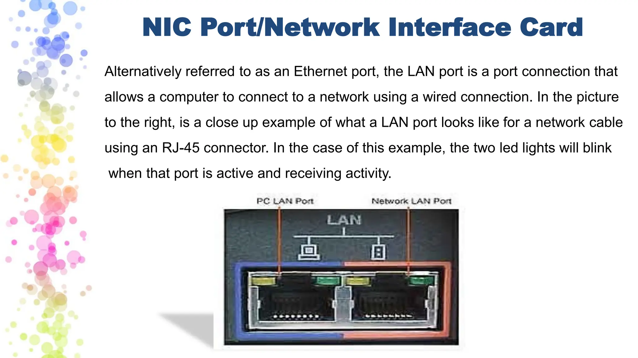 NIC Port/Network Interface Card
Alternatively referred to as an Ethernet port, the LAN port is a port connection that
allows a computer to connect to a network using a wired connection. In the picture
to the right, is a close up example of what a LAN port looks like for a network cable
using an RJ-45 connector. In the case of this example, the two led lights will blink
when that port is active and receiving activity.
 