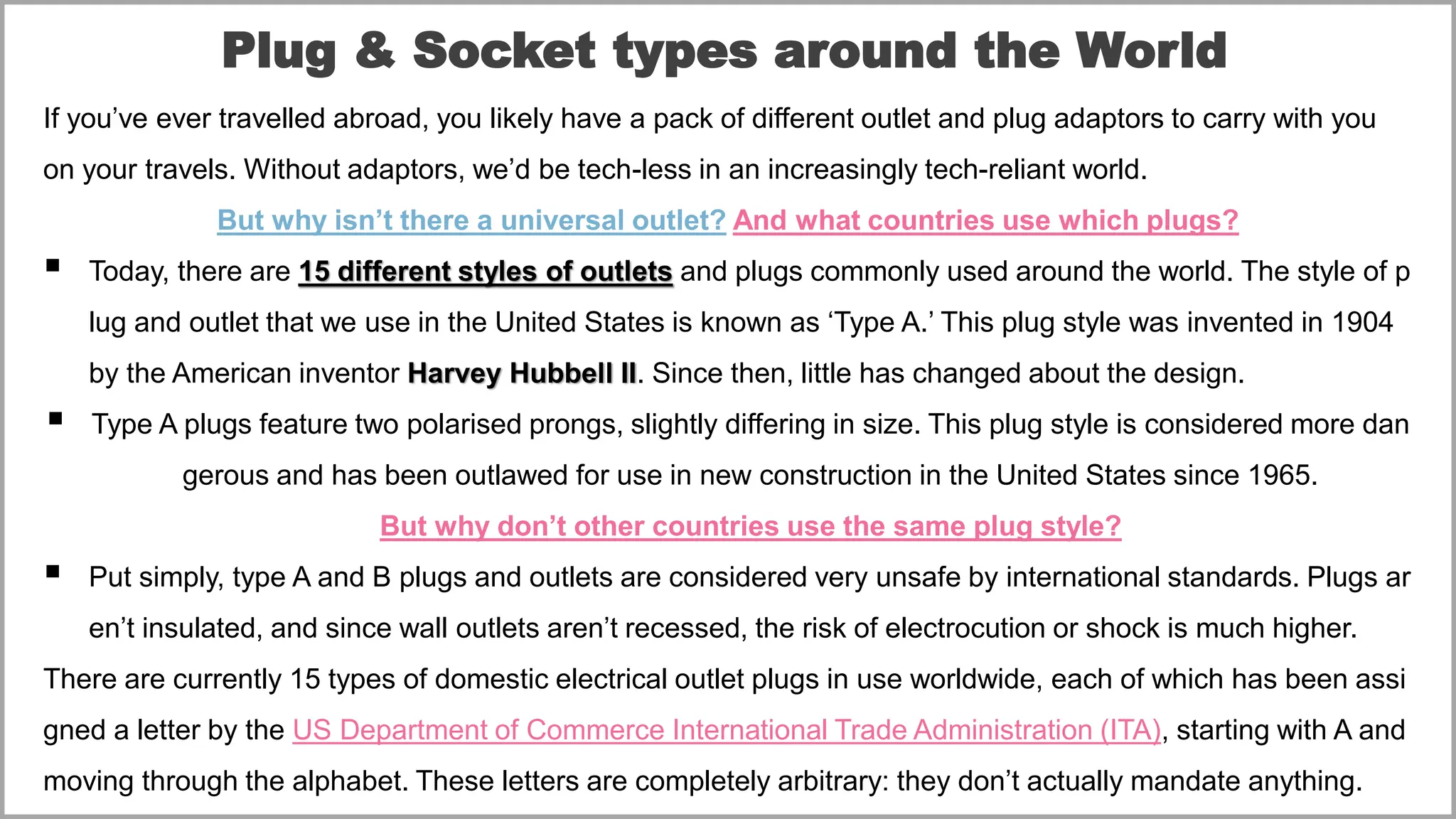 Plug & Socket types around the World
If you’ve ever travelled abroad, you likely have a pack of different outlet and plug adaptors to carry with you
on your travels. Without adaptors, we’d be tech-less in an increasingly tech-reliant world.
But why isn’t there a universal outlet? And what countries use which plugs?
▪ Today, there are 15 different styles of outlets and plugs commonly used around the world. The style of p
lug and outlet that we use in the United States is known as ‘Type A.’ This plug style was invented in 1904
by the American inventor Harvey Hubbell II. Since then, little has changed about the design.
▪ Type A plugs feature two polarised prongs, slightly differing in size. This plug style is considered more dan
gerous and has been outlawed for use in new construction in the United States since 1965.
But why don’t other countries use the same plug style?
▪ Put simply, type A and B plugs and outlets are considered very unsafe by international standards. Plugs ar
en’t insulated, and since wall outlets aren’t recessed, the risk of electrocution or shock is much higher.
There are currently 15 types of domestic electrical outlet plugs in use worldwide, each of which has been assi
gned a letter by the US Department of Commerce International Trade Administration (ITA), starting with A and
moving through the alphabet. These letters are completely arbitrary: they don’t actually mandate anything.
 