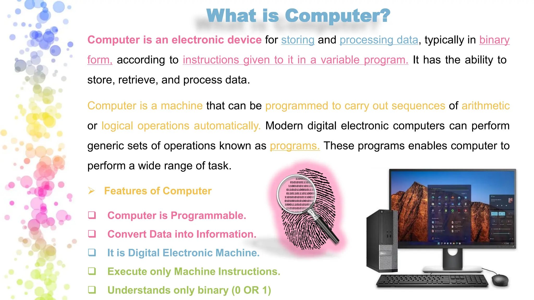 What is Computer?
Computer is an electronic device for storing and processing data, typically in binary
form, according to instructions given to it in a variable program. It has the ability to
store, retrieve, and process data.
Computer is a machine that can be programmed to carry out sequences of arithmetic
or logical operations automatically. Modern digital electronic computers can perform
generic sets of operations known as programs. These programs enables computer to
perform a wide range of task.
➢ Features of Computer
❑ Computer is Programmable.
❑ Convert Data into Information.
❑ It is Digital Electronic Machine.
❑ Execute only Machine Instructions.
❑ Understands only binary (0 OR 1)
 