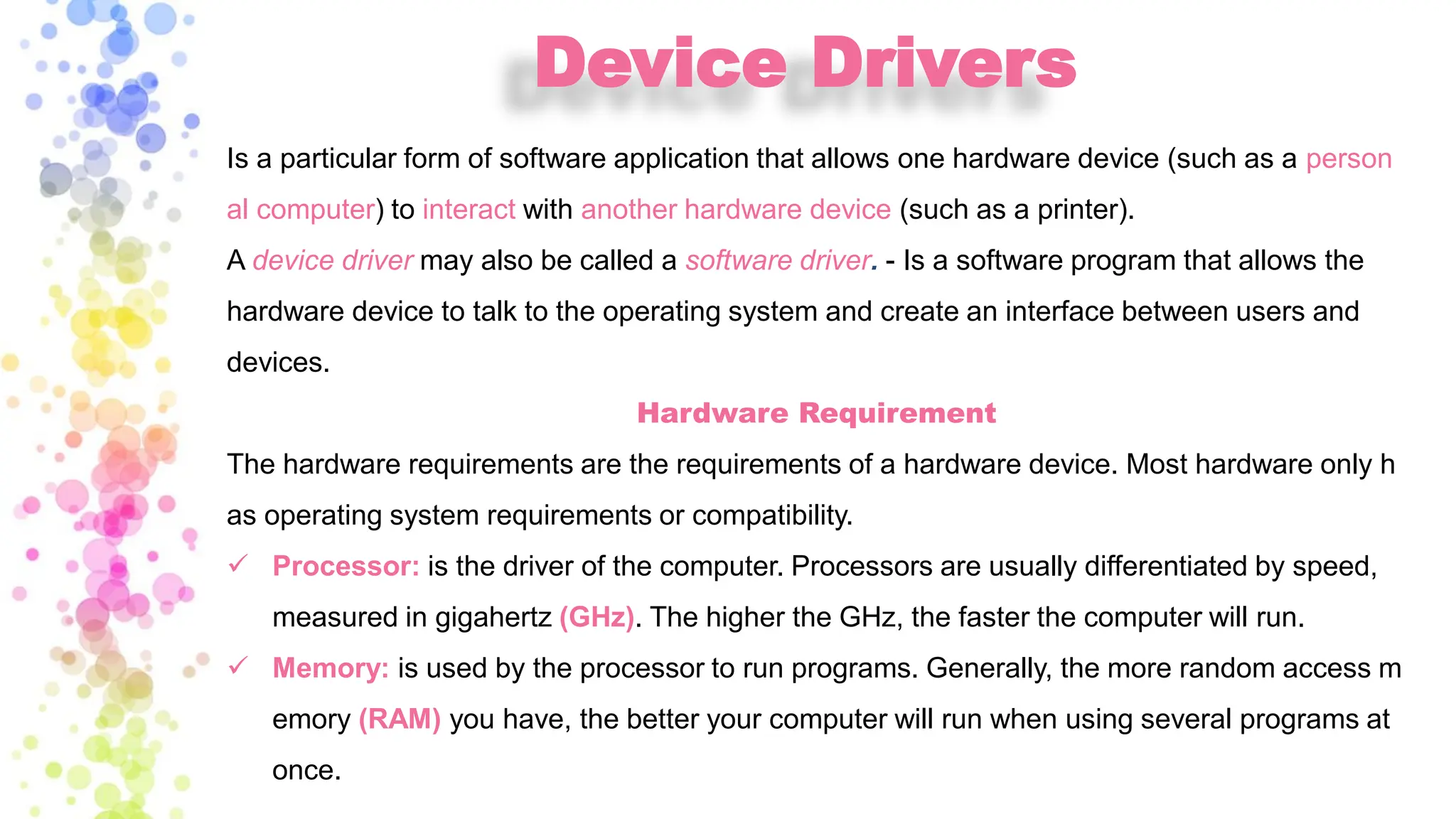 Device Drivers
Is a particular form of software application that allows one hardware device (such as a person
al computer) to interact with another hardware device (such as a printer).
A device driver may also be called a software driver. - Is a software program that allows the
hardware device to talk to the operating system and create an interface between users and
devices.
Hardware Requirement
The hardware requirements are the requirements of a hardware device. Most hardware only h
as operating system requirements or compatibility.
✓ Processor: is the driver of the computer. Processors are usually differentiated by speed,
measured in gigahertz (GHz). The higher the GHz, the faster the computer will run.
✓ Memory: is used by the processor to run programs. Generally, the more random access m
emory (RAM) you have, the better your computer will run when using several programs at
once.
 
