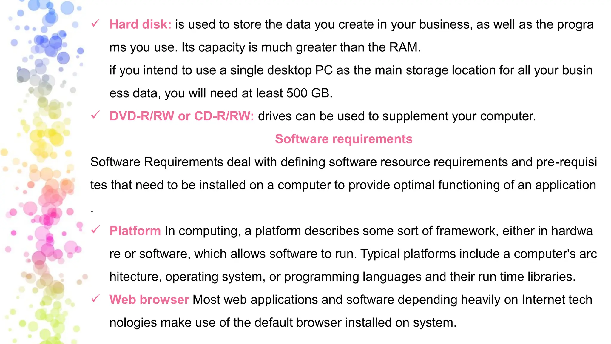 ✓ Hard disk: is used to store the data you create in your business, as well as the progra
ms you use. Its capacity is much greater than the RAM.
if you intend to use a single desktop PC as the main storage location for all your busin
ess data, you will need at least 500 GB.
✓ DVD-R/RW or CD-R/RW: drives can be used to supplement your computer.
Software requirements
Software Requirements deal with defining software resource requirements and pre-requisi
tes that need to be installed on a computer to provide optimal functioning of an application
.
✓ Platform In computing, a platform describes some sort of framework, either in hardwa
re or software, which allows software to run. Typical platforms include a computer's arc
hitecture, operating system, or programming languages and their run time libraries.
✓ Web browser Most web applications and software depending heavily on Internet tech
nologies make use of the default browser installed on system.
 
