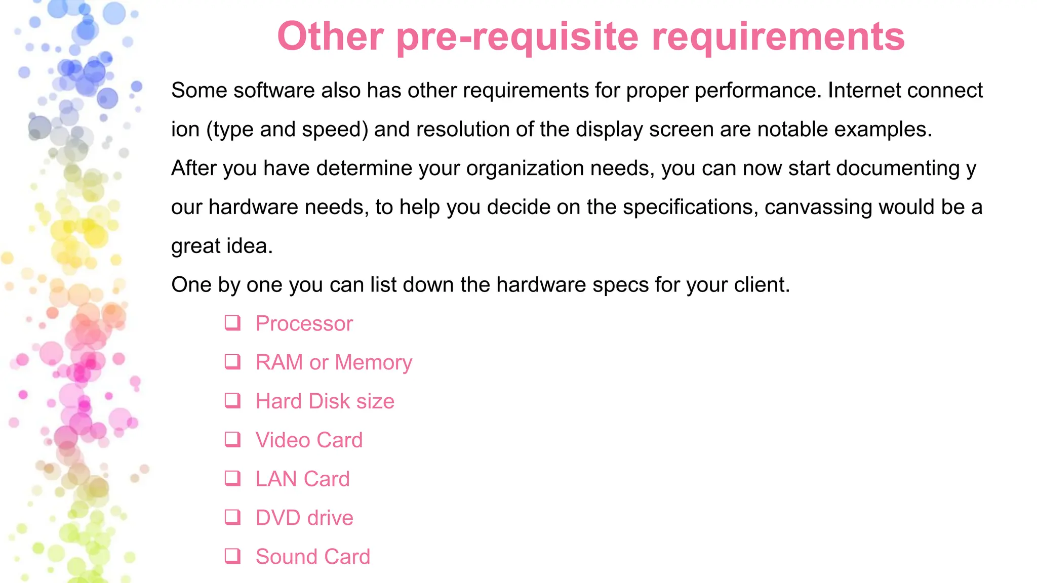 Other pre-requisite requirements
Some software also has other requirements for proper performance. Internet connect
ion (type and speed) and resolution of the display screen are notable examples.
After you have determine your organization needs, you can now start documenting y
our hardware needs, to help you decide on the specifications, canvassing would be a
great idea.
One by one you can list down the hardware specs for your client.
❑ Processor
❑ RAM or Memory
❑ Hard Disk size
❑ Video Card
❑ LAN Card
❑ DVD drive
❑ Sound Card
 
