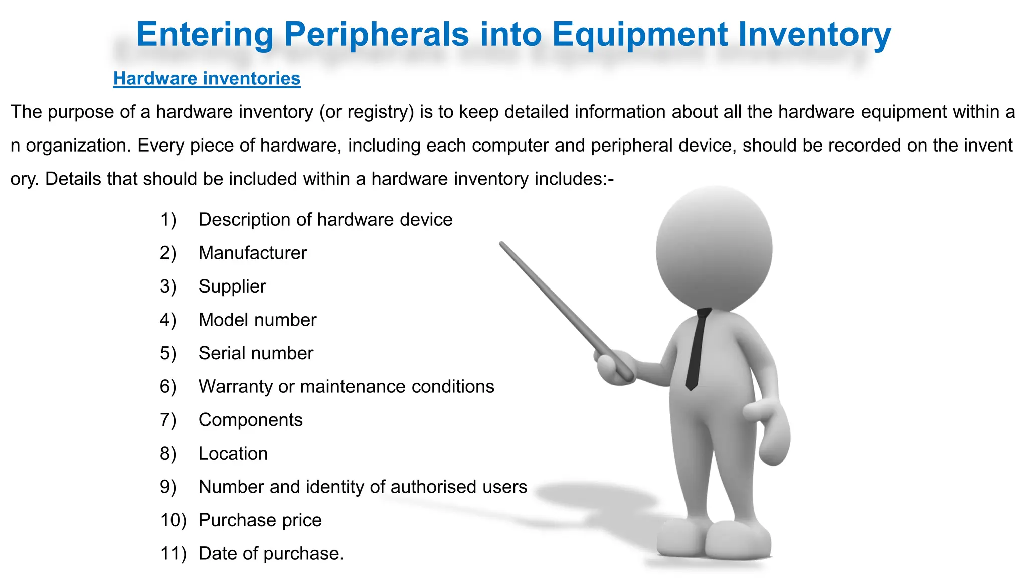 Entering Peripherals into Equipment Inventory
Hardware inventories
The purpose of a hardware inventory (or registry) is to keep detailed information about all the hardware equipment within a
n organization. Every piece of hardware, including each computer and peripheral device, should be recorded on the invent
ory. Details that should be included within a hardware inventory includes:-
1) Description of hardware device
2) Manufacturer
3) Supplier
4) Model number
5) Serial number
6) Warranty or maintenance conditions
7) Components
8) Location
9) Number and identity of authorised users
10) Purchase price
11) Date of purchase.
 