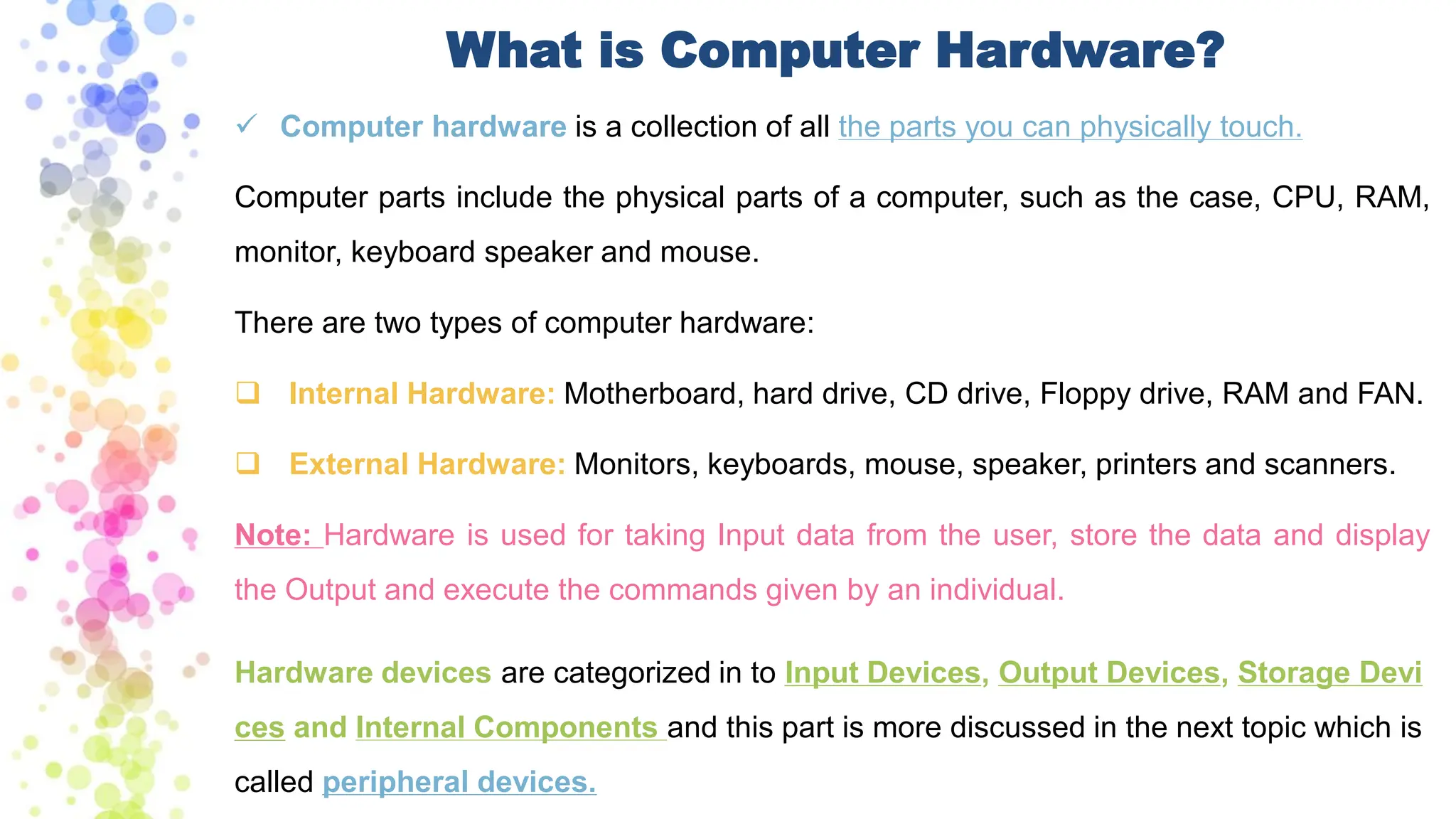 ✓ Computer hardware is a collection of all the parts you can physically touch.
Computer parts include the physical parts of a computer, such as the case, CPU, RAM,
monitor, keyboard speaker and mouse.
There are two types of computer hardware:
❑ Internal Hardware: Motherboard, hard drive, CD drive, Floppy drive, RAM and FAN.
❑ External Hardware: Monitors, keyboards, mouse, speaker, printers and scanners.
Note: Hardware is used for taking Input data from the user, store the data and display
the Output and execute the commands given by an individual.
Hardware devices are categorized in to Input Devices, Output Devices, Storage Devi
ces and Internal Components and this part is more discussed in the next topic which is
called peripheral devices.
What is Computer Hardware?
 