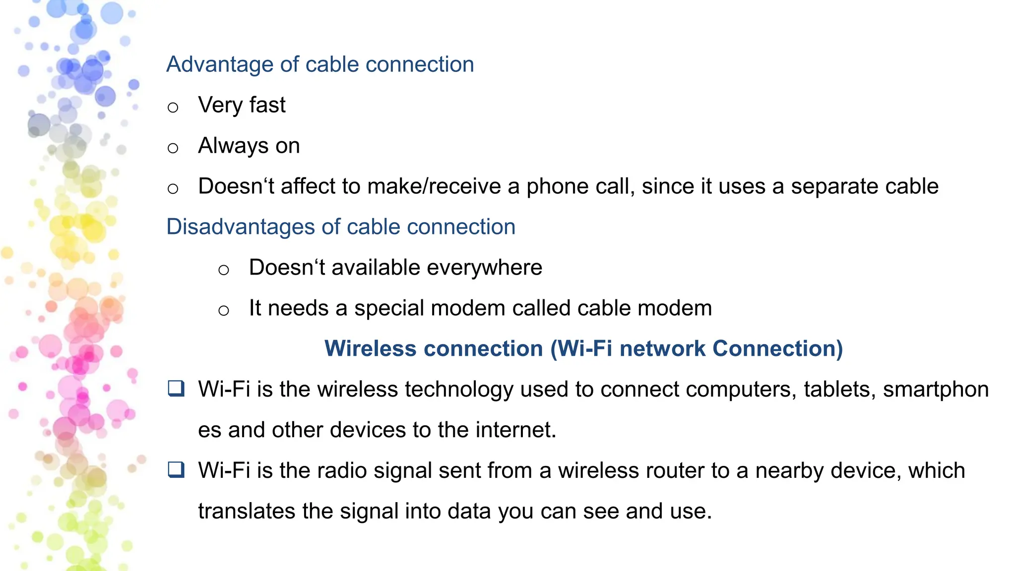 Advantage of cable connection
o Very fast
o Always on
o Doesn‘t affect to make/receive a phone call, since it uses a separate cable
Disadvantages of cable connection
o Doesn‘t available everywhere
o It needs a special modem called cable modem
Wireless connection (Wi-Fi network Connection)
❑ Wi-Fi is the wireless technology used to connect computers, tablets, smartphon
es and other devices to the internet.
❑ Wi-Fi is the radio signal sent from a wireless router to a nearby device, which
translates the signal into data you can see and use.
 