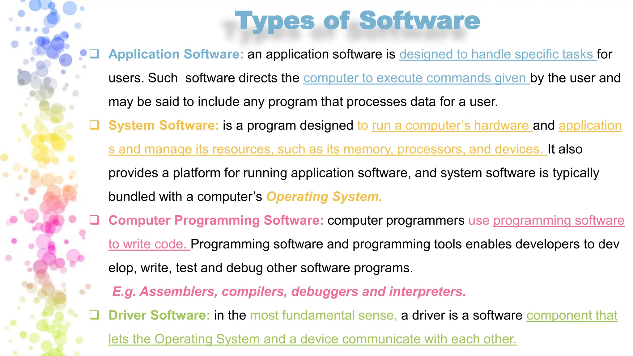 Types of Software
❑ Application Software: an application software is designed to handle specific tasks for
users. Such software directs the computer to execute commands given by the user and
may be said to include any program that processes data for a user.
❑ System Software: is a program designed to run a computer’s hardware and application
s and manage its resources, such as its memory, processors, and devices. It also
provides a platform for running application software, and system software is typically
bundled with a computer’s Operating System.
❑ Computer Programming Software: computer programmers use programming software
to write code. Programming software and programming tools enables developers to dev
elop, write, test and debug other software programs.
E.g. Assemblers, compilers, debuggers and interpreters.
❑ Driver Software: in the most fundamental sense, a driver is a software component that
lets the Operating System and a device communicate with each other.
 