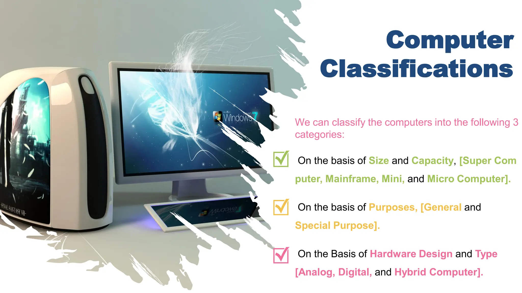 Computer
Classifications
We can classify the computers into the following 3
categories:
On the basis of Size and Capacity, [Super Com
puter, Mainframe, Mini, and Micro Computer].
On the basis of Purposes, [General and
Special Purpose].
On the Basis of Hardware Design and Type
[Analog, Digital, and Hybrid Computer].
 