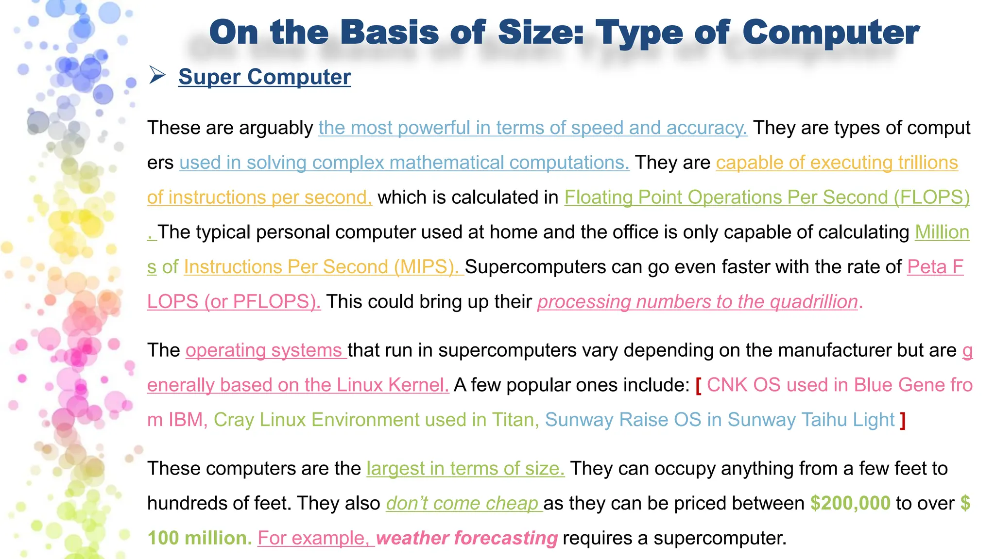 On the Basis of Size: Type of Computer
➢ Super Computer
These are arguably the most powerful in terms of speed and accuracy. They are types of comput
ers used in solving complex mathematical computations. They are capable of executing trillions
of instructions per second, which is calculated in Floating Point Operations Per Second (FLOPS)
. The typical personal computer used at home and the office is only capable of calculating Million
s of Instructions Per Second (MIPS). Supercomputers can go even faster with the rate of Peta F
LOPS (or PFLOPS). This could bring up their processing numbers to the quadrillion.
The operating systems that run in supercomputers vary depending on the manufacturer but are g
enerally based on the Linux Kernel. A few popular ones include: [ CNK OS used in Blue Gene fro
m IBM, Cray Linux Environment used in Titan, Sunway Raise OS in Sunway Taihu Light ]
These computers are the largest in terms of size. They can occupy anything from a few feet to
hundreds of feet. They also don’t come cheap as they can be priced between $200,000 to over $
100 million. For example, weather forecasting requires a supercomputer.
 