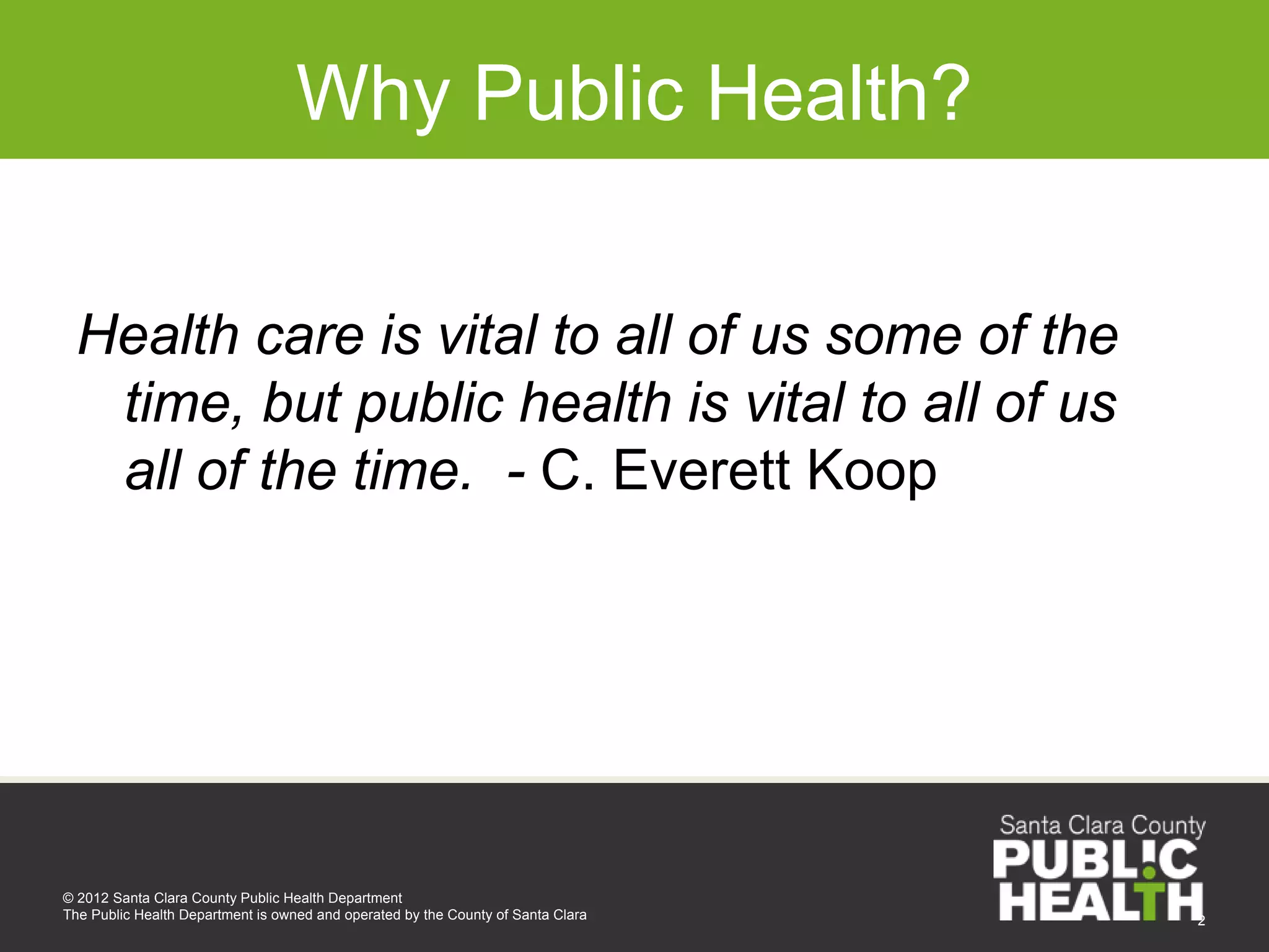 Why Public Health?


 Health care is vital to all of us some of the
  time, but public health is vital to all of us
  all of the time. - C. Everett Koop




© 2012 Santa Clara County Public Health Department
The Public Health Department is owned and operated by the County of Santa Clara   2
 