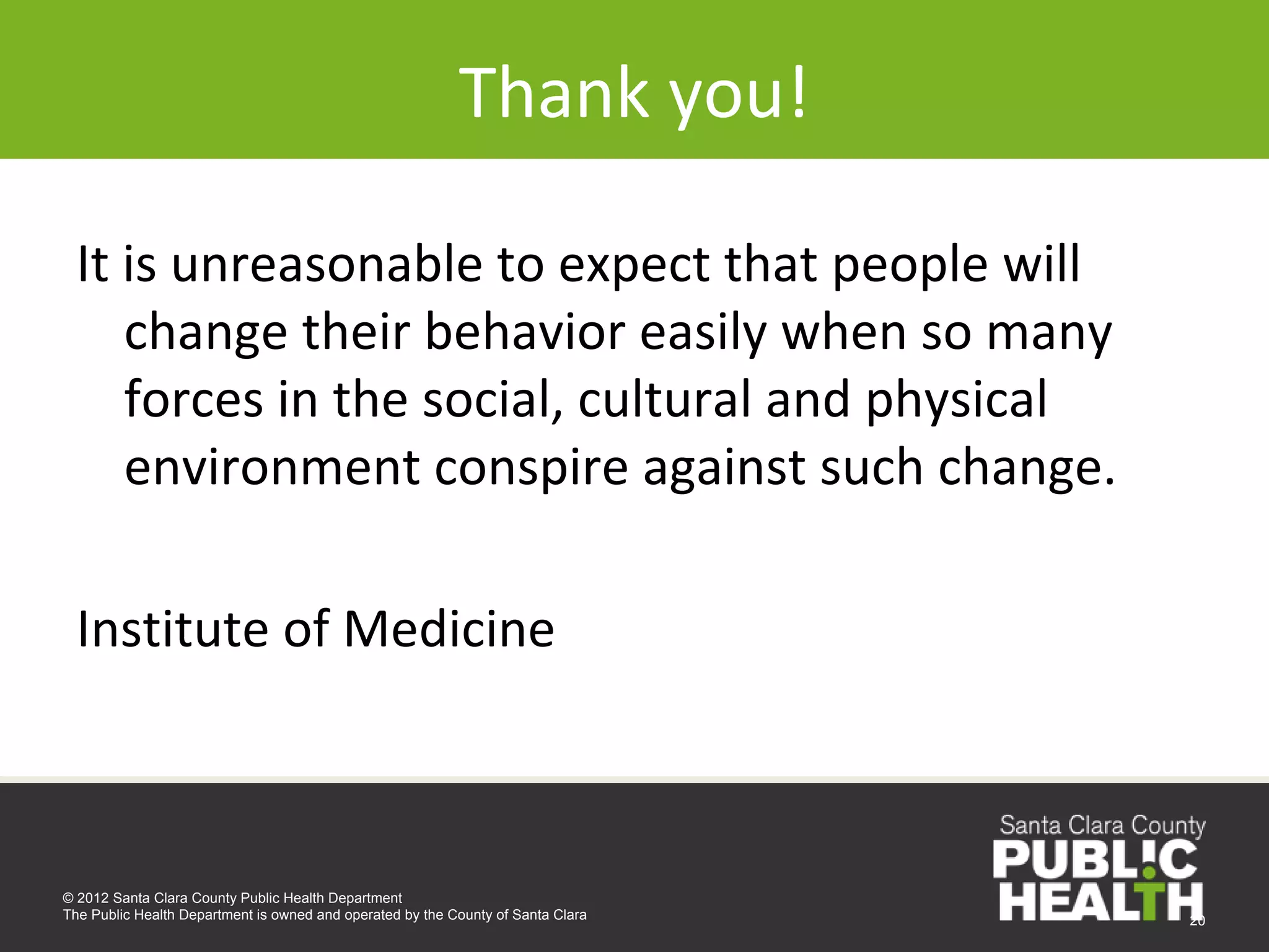 Thank you!

 It is unreasonable to expect that people will 
    change their behavior easily when so many 
    forces in the social, cultural and physical 
    environment conspire against such change.

  Institute of Medicine



© 2012 Santa Clara County Public Health Department
The Public Health Department is owned and operated by the County of Santa Clara   20
 