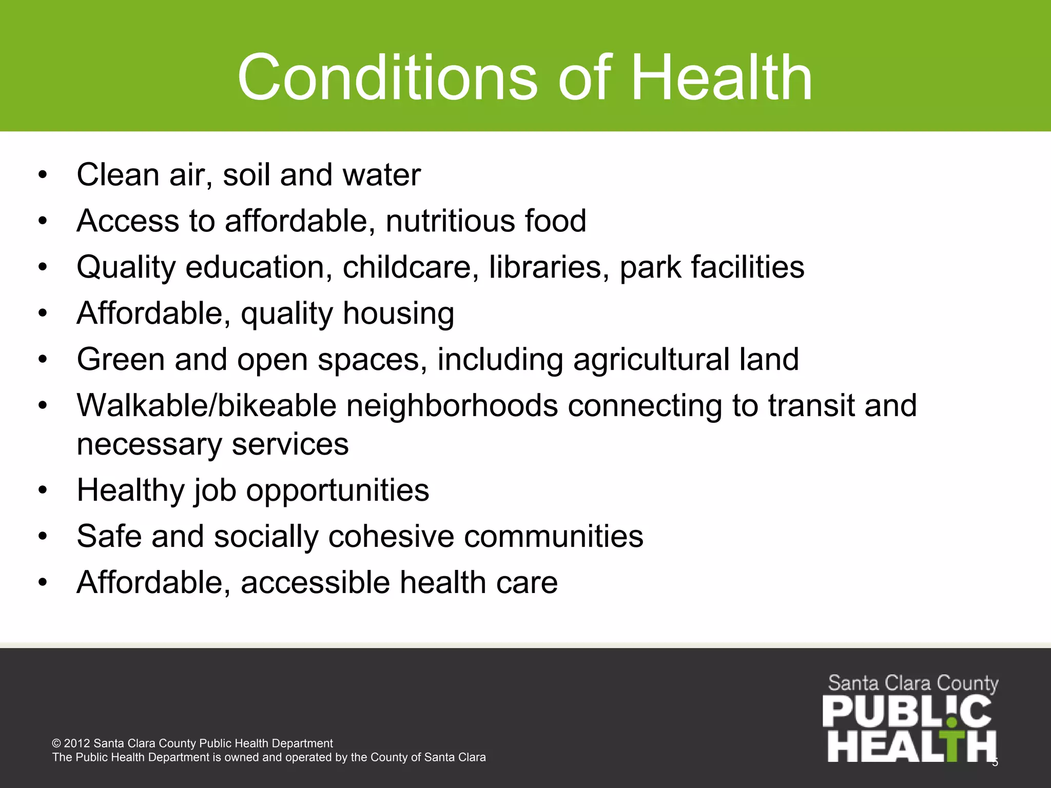 Conditions of Health
• Clean air, soil and water
• Access to affordable, nutritious food
• Quality education, childcare, libraries, park facilities
• Affordable, quality housing
• Green and open spaces, including agricultural land
• Walkable/bikeable neighborhoods connecting to transit and
  necessary services
• Healthy job opportunities
• Safe and socially cohesive communities
• Affordable, accessible health care



    © 2012 Santa Clara County Public Health Department
    The Public Health Department is owned and operated by the County of Santa Clara   5
 