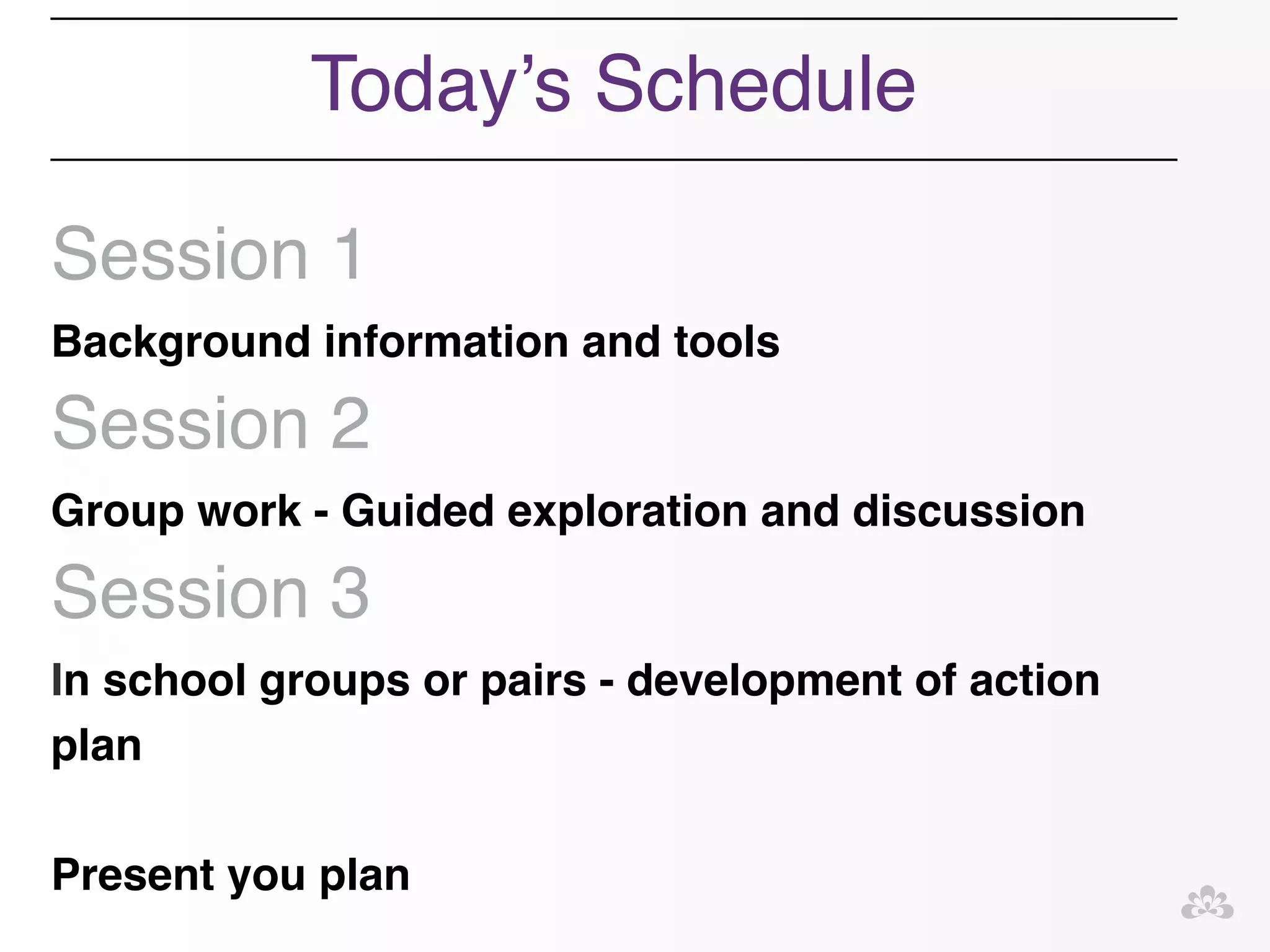 Today’s Schedule! 
! 
Session 1! 
Background information and tools! 
Session 2! 
Group work - Guided exploration and discussion! 
Session 3! 
In school groups or pairs - development of action 
plan ! 
! 
Present you plan! 
 