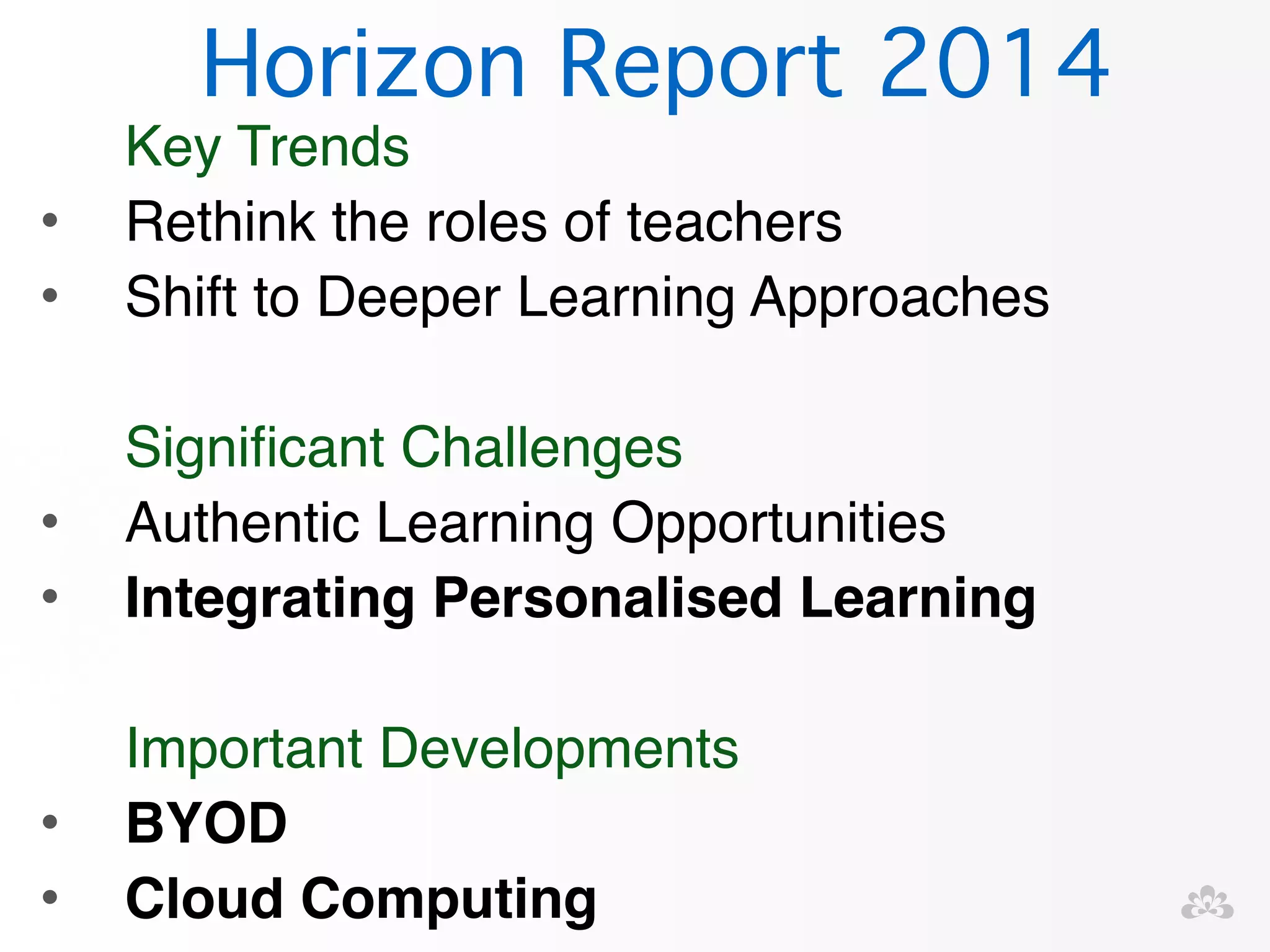 Horizon Report 2014 
Key Trends! 
• Rethink the roles of teachers! 
• Shift to Deeper Learning Approaches! 
! 
Significant Challenges! 
• Authentic Learning Opportunities! 
• Integrating Personalised Learning! 
! 
Important Developments! 
• BYOD! 
• Cloud Computing 
 