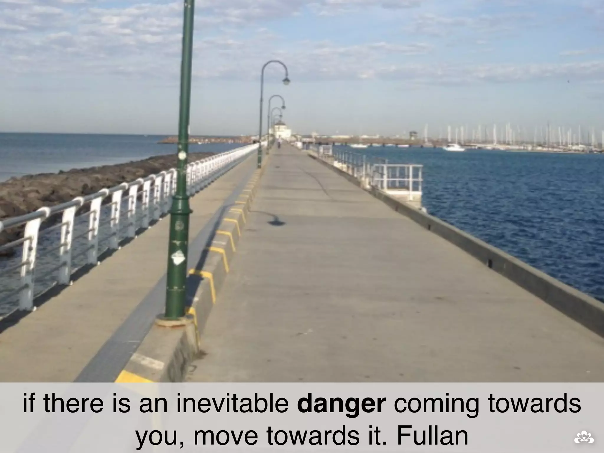 if there is an inevitable danger coming towards 
you, move towards it. Fullan 
 