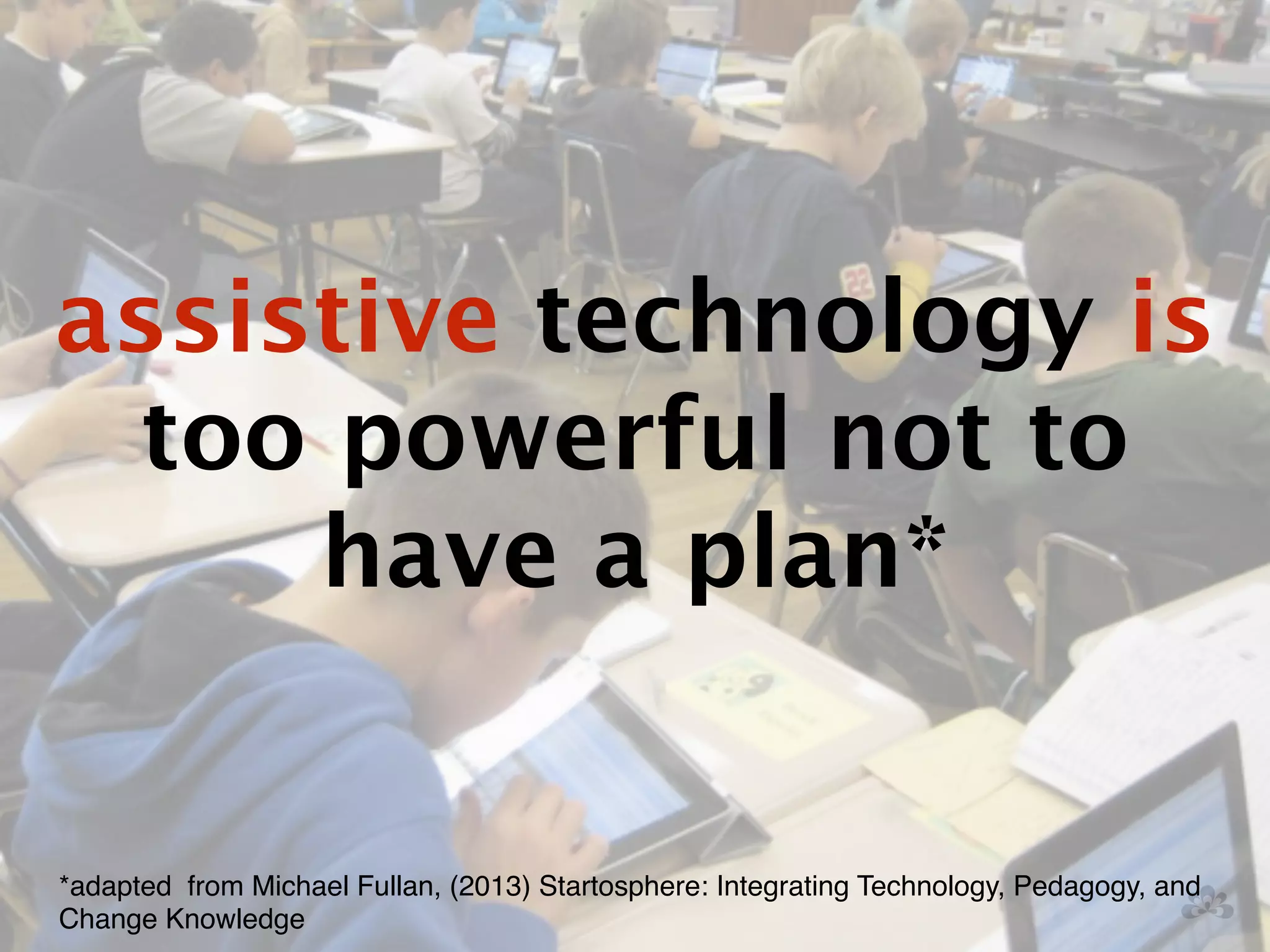 assistive technology is 
too powerful not to 
have a plan* 
*adapted from Michael Fullan, (2013) Startosphere: Integrating Technology, Pedagogy, and 
Change Knowledge 
 