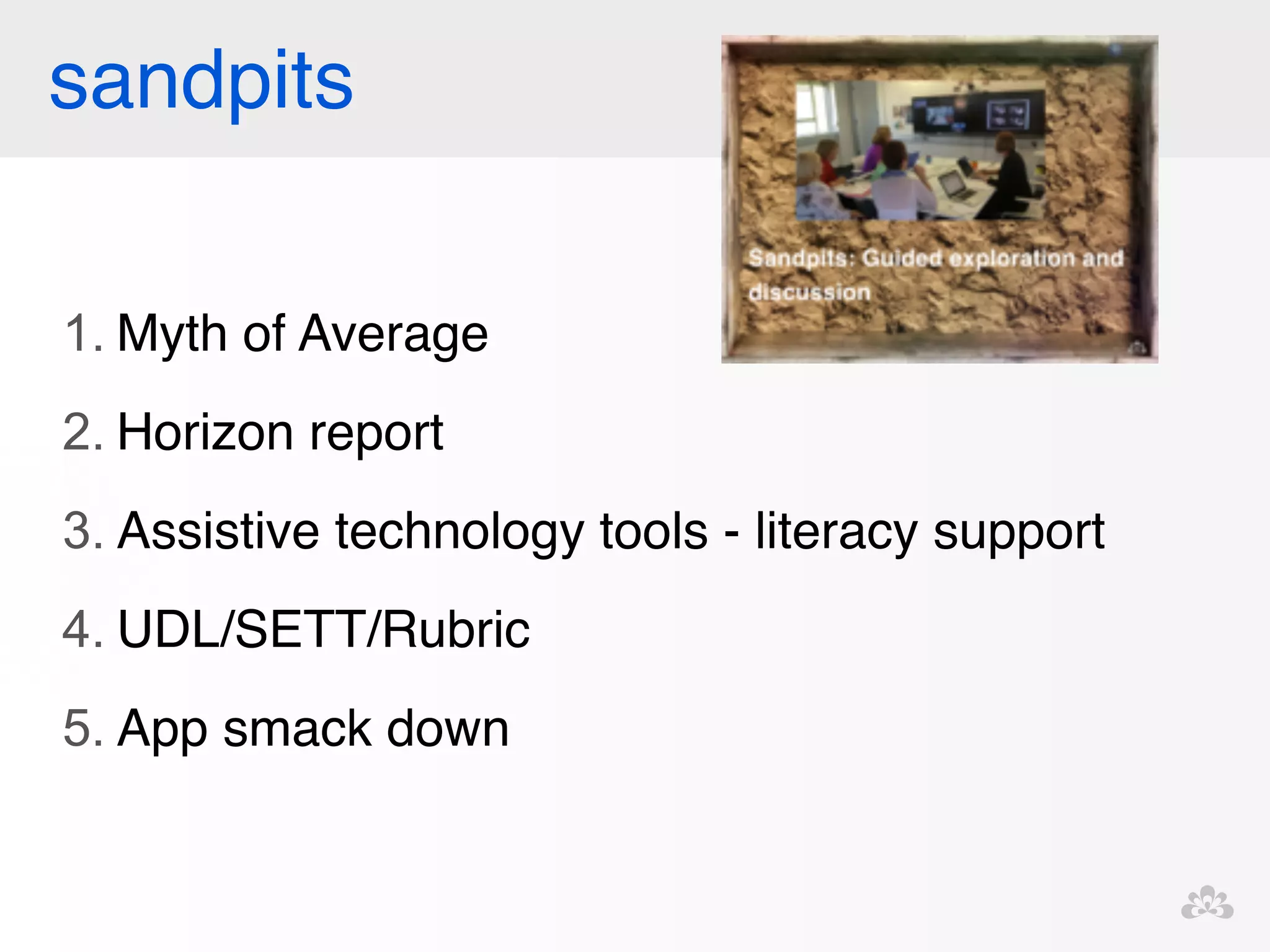 sandpits 
1. Myth of Average! 
2. Horizon report! 
3. Assistive technology tools - literacy support! 
4. UDL/SETT/Rubric! 
5. App smack down! 
! 
! 
 