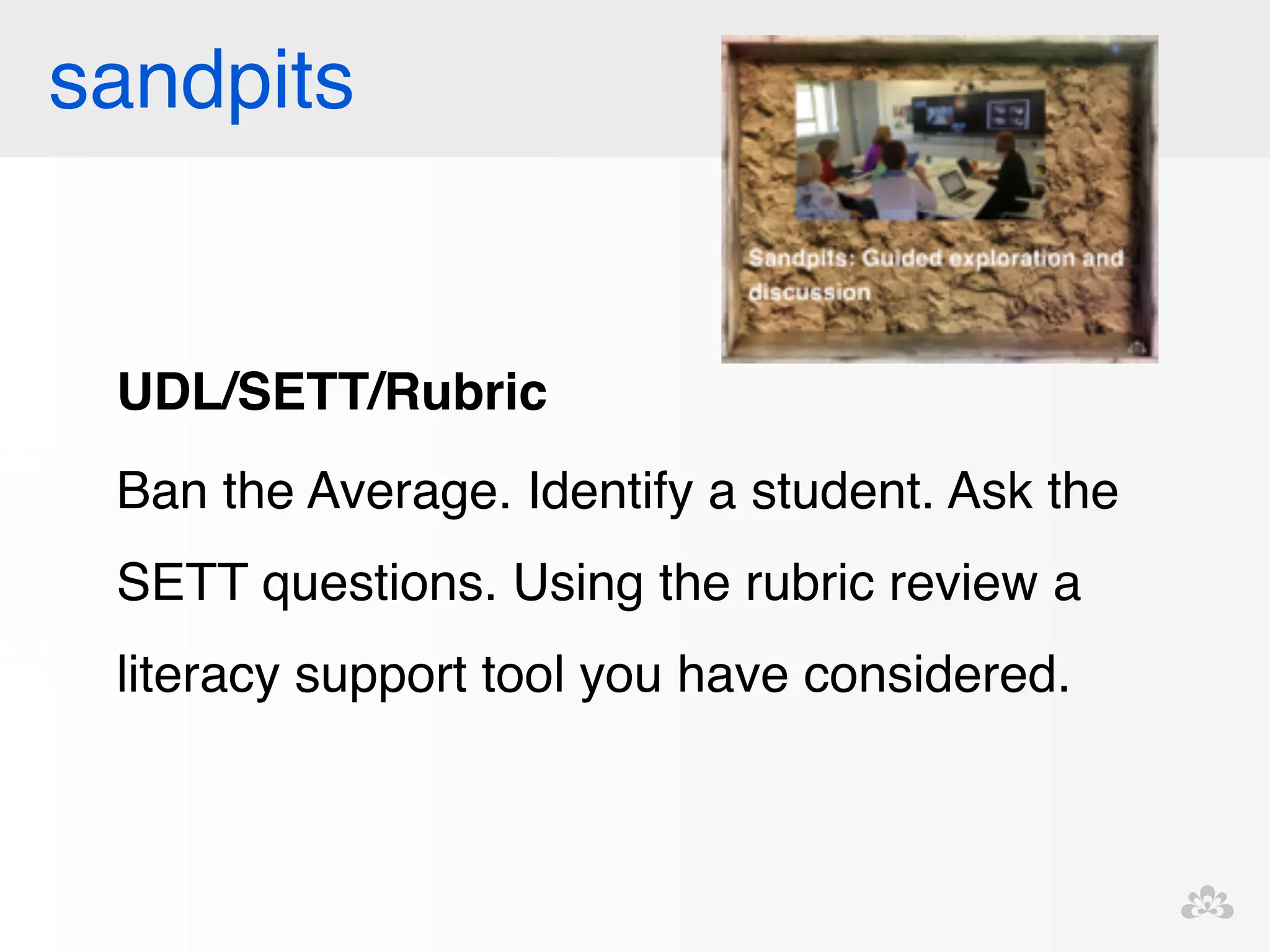 sandpits 
UDL/SETT/Rubric! 
Ban the Average. Identify a student. Ask the 
SETT questions. Using the rubric review a 
literacy support tool you have considered. ! 
! 
 