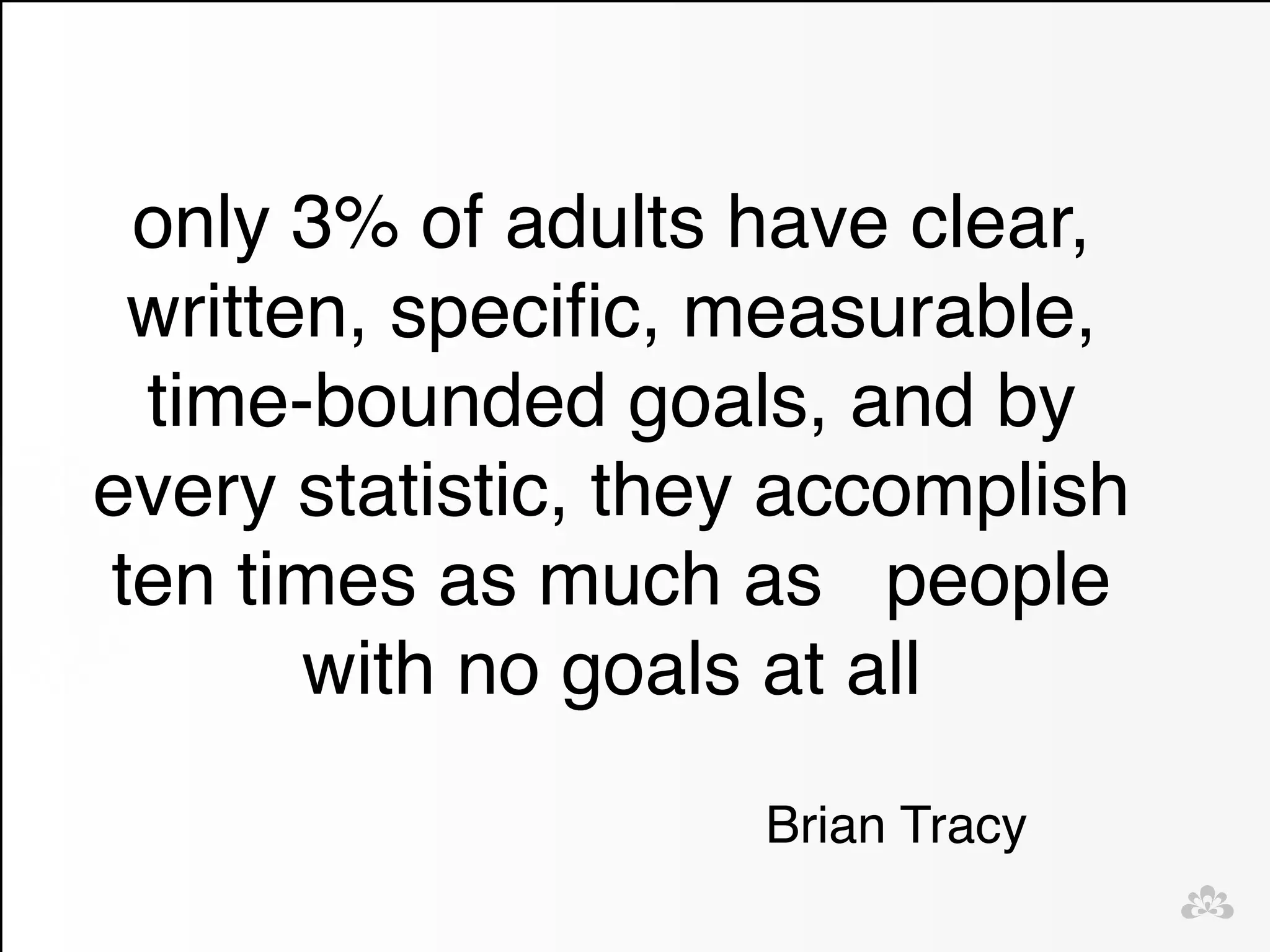 only 3% of adults have clear, 
written, specific, measurable, 
time-bounded goals, and by 
every statistic, they accomplish 
ten times as much as people 
with no goals at all 
Brian Tracy 
 