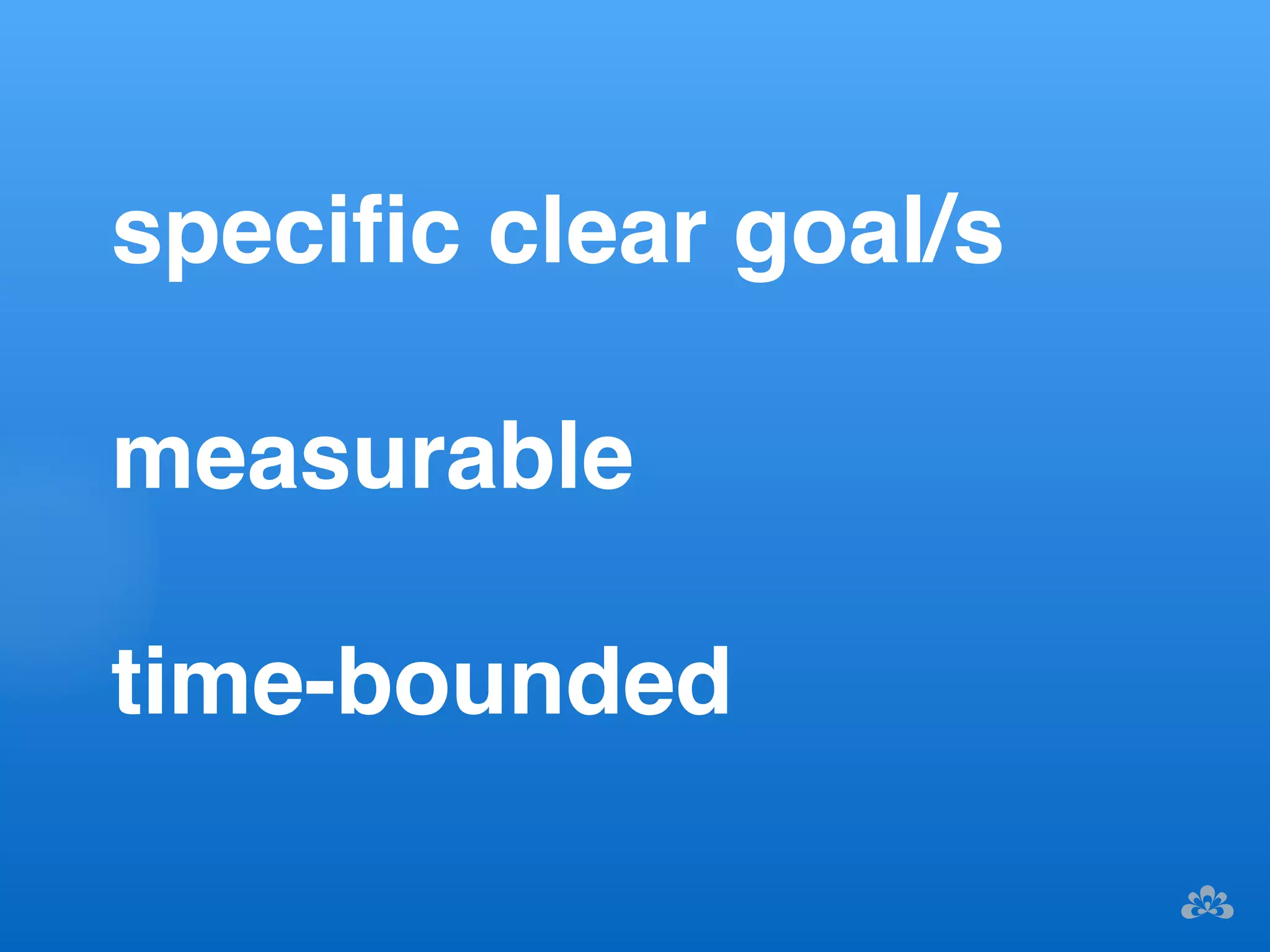 specific clear goal/s! 
measurable! 
time-bounded ! 
 